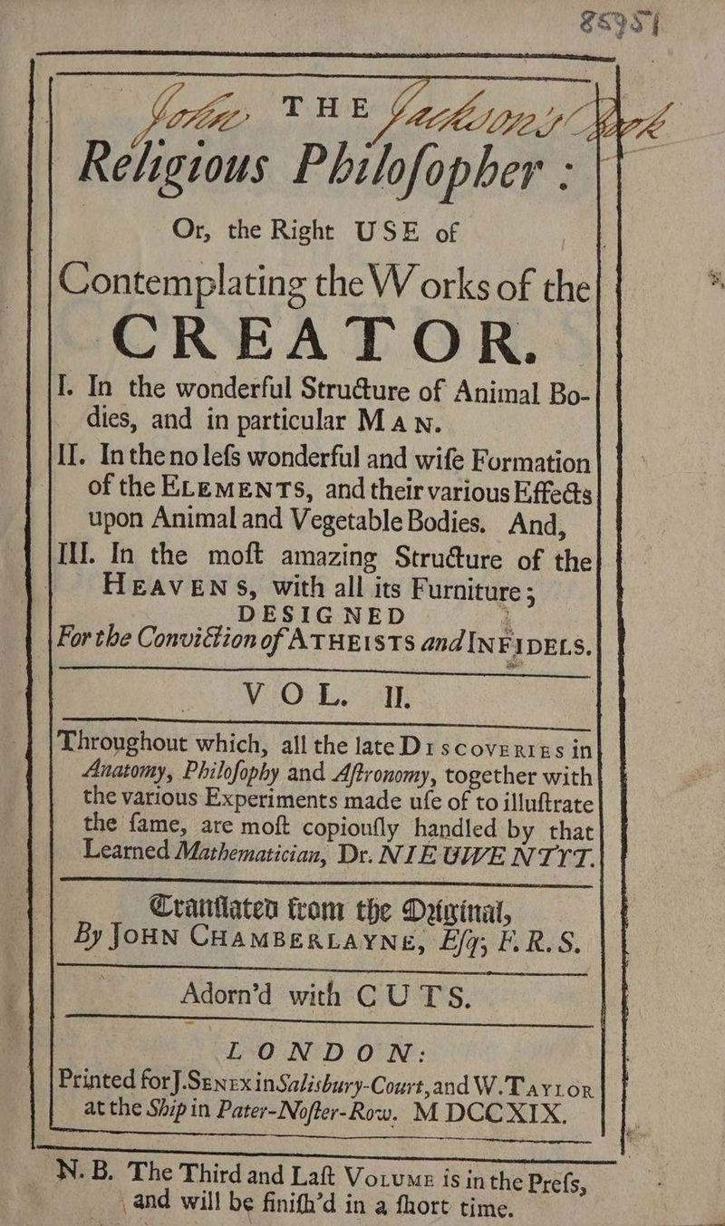 Shy |, ke BE fairey Wyk Religious Philofopher : | Or, the Right USE of oe Contemplating the W orks of the I. In the wonderful Stru€ure of Animal Bo- dies, and in particular Ma wn. II. Intheno lefs wonderful and wife Formation of the ELEMENTS, and their various Effe@s upon Animal and Vegetable Bodies. And, | [IIL In the moft amazing Strudure of the ‘| HEAvENs, with all its F urniture ; __ DESIGNED 3 For the Conviction of ATHEISTS and INFIDELS. IO an Oe ae RE SEE GA RE eR Throughout which, all the lateD1scovertgs in| Anatomy, Philofophy and Aftronomy, together with the various Experiments made ufe of to illuftrate the fame, are moft copionfly handled by that Learned Mathematician, Dr. NIEGWE NTYT. Cranhlated trom the Detwinal, By JOHN CHAMBERLAYNE, Lg; FORA, Adorn’d with CU TS. | | Foal 30 SDE rameererraes eee EL eS NRE I, | LONDON: Printed forJ.SenexinSalishury-Court,and W.Tayv1tox at the Ship in Pater-Nofter-Row. M DCCXIX. iS N.B. The Third and Lah Vo.ume is jn the Prefs, and will be finifh’d in a fhort time.