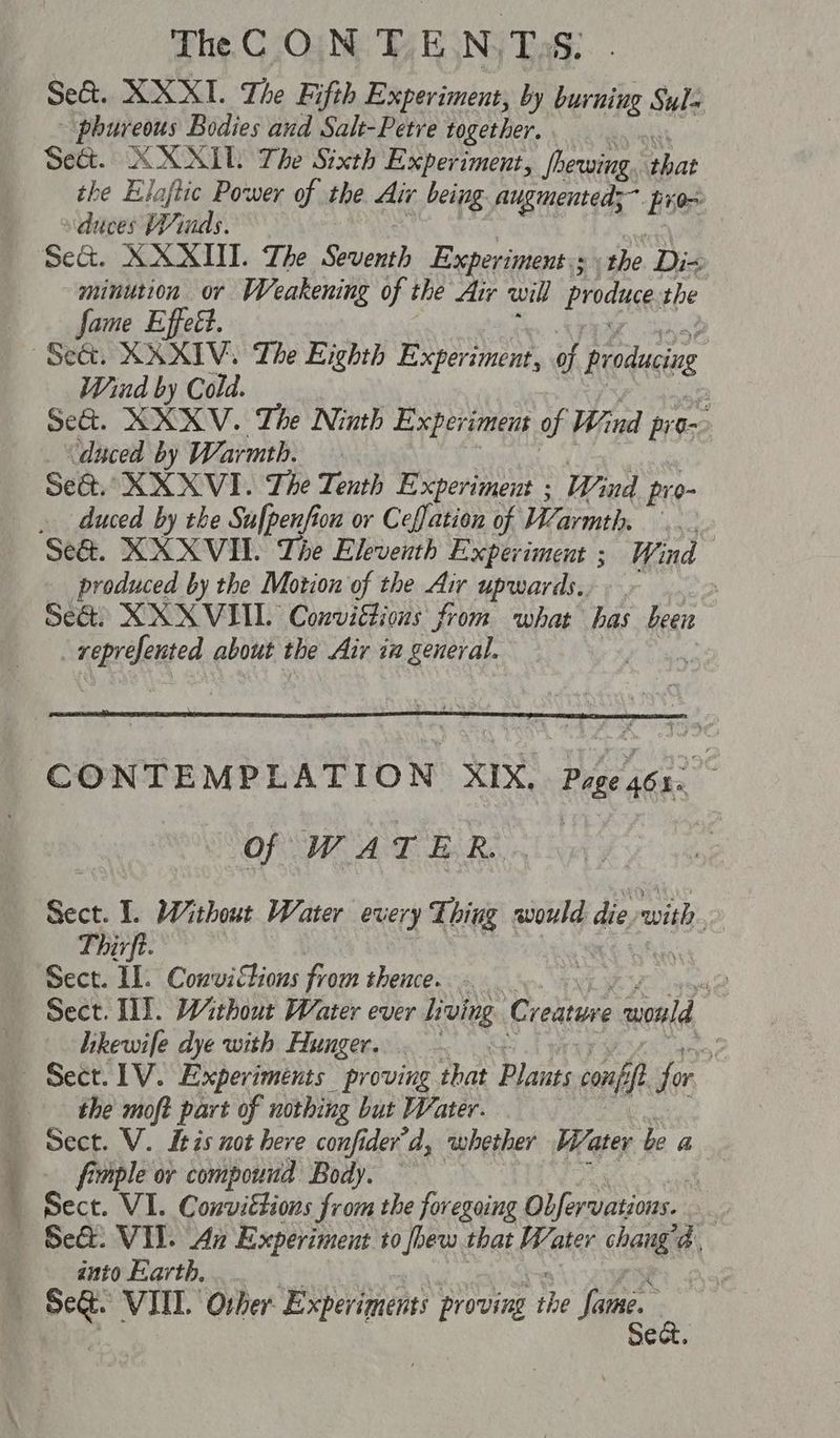 Se&. XXXI. The Fifth Experiment, by burning Sula - phureous Bodies and Salt-Petre together. Seat. XXXMIL The Sixth Experiment, jhewing. that the Eloflic Power of the Air being augmented; prox duces Winds. Se&. XXXII. The Seventh Experiments the. Di- minution or Weakening of the Air will produce, the fame Effett. Seat. XXXIV, The Eighth Experiment, of f producing | Wind by Cold. | Se&. XXXV. The Ninth Experiment of Wind pros ‘duced by Warmth. Se@. XXXVI. The Tenth Experiment ; and pr 0- . duced by the Sufpenfion or Ceffation of VZarmth. Se@. XXXVI. The Eleventh Experiment ; Wind produced by the Motion of the Air upwards. Sea: XXXVIIL Conviétious from what has been sebrdlened about the Air in general. ‘CONTEMPLATION XIX. Proea6s. Of WATER... Sect. 1 Without Water every Thing pull die. swith, Thirft. Sect. IL. Convictions from thence. - N Sect. WS. Without Water ever Living Creature avald | hikewife dye with Hunger. - is Sect. 1V. Experiments proving that Banre conf a for the moft part of nothing but Water. Sect. V. itis not here confider’d, whether Water be a _ .. fimple or compound Body. b Bece. VI. Conviétions from the foregoing Obfervations. a “Se. VII. Az Experiment to jhew that Water chang A) anto Earth. a 493 VII. Other Experiments proving the Same. be