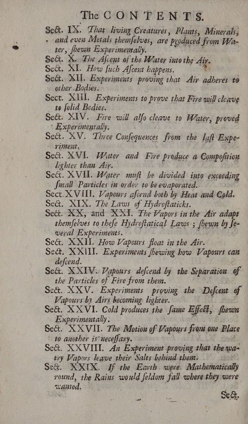 Sc. IX. That living Creatures , Plants, Minerals, - and even Metals themfelves, are ‘Pyoduced from Wa- ter, foewn Experimentally. Sect. X. The Afcent of the Water into the Air. Sect. XI. How fuch Afcent happens. x Se&. XII. Experiments bhi that Air adheres to other Bodies. Sect. XIII. Experiments to prove i that Fire will aieaia to folid Bodies. Se&: XIV. Fire will alfo cleave to Water, proved ‘ Experimentally. Sect. KV. Three Confequences from the laf Expe- riment. Sec. XVI. Water and Fire produce a Compofition lighter than Air. Se&. XVI. Water muft be divided into exceeding Small Particles in order to be evaporated. — Sect. X VILL. Vapours afcend both by Heat and Cold. Se@. XIX. The Laws of Hydr oftaticks. Sect. RX, and XAT. The Vapors in the Air adapt sbemfolues to thefe Hydroftatical Laws ; [hewn by Ses veral Experiments. Sea. XXII. How Vapours float in the Air. Se&. XXII. Experiments fhewing how Vapours car defcend. | Sed. XXIV. Vapours defcend by the Separation of the Particles of Five from them. Se&. XXV. Experiments proving the Defcent of Vapours by Airs becoming lighter. Se&. XX VI. Cold produces the fame Efett, fhewn Experimentally. Set. XXVIL. The Motion of Vapour fram gue Plate to another is*neceffary. Set. XXVIII. Ax Experiment proving that the wa- try Vapors leave their Salts behind them... Se&. KXIX. If the Earth. weve. Mathathasieall round, the Rains would feldom fall where they were waisted. . Iai iy Ai, ocd.