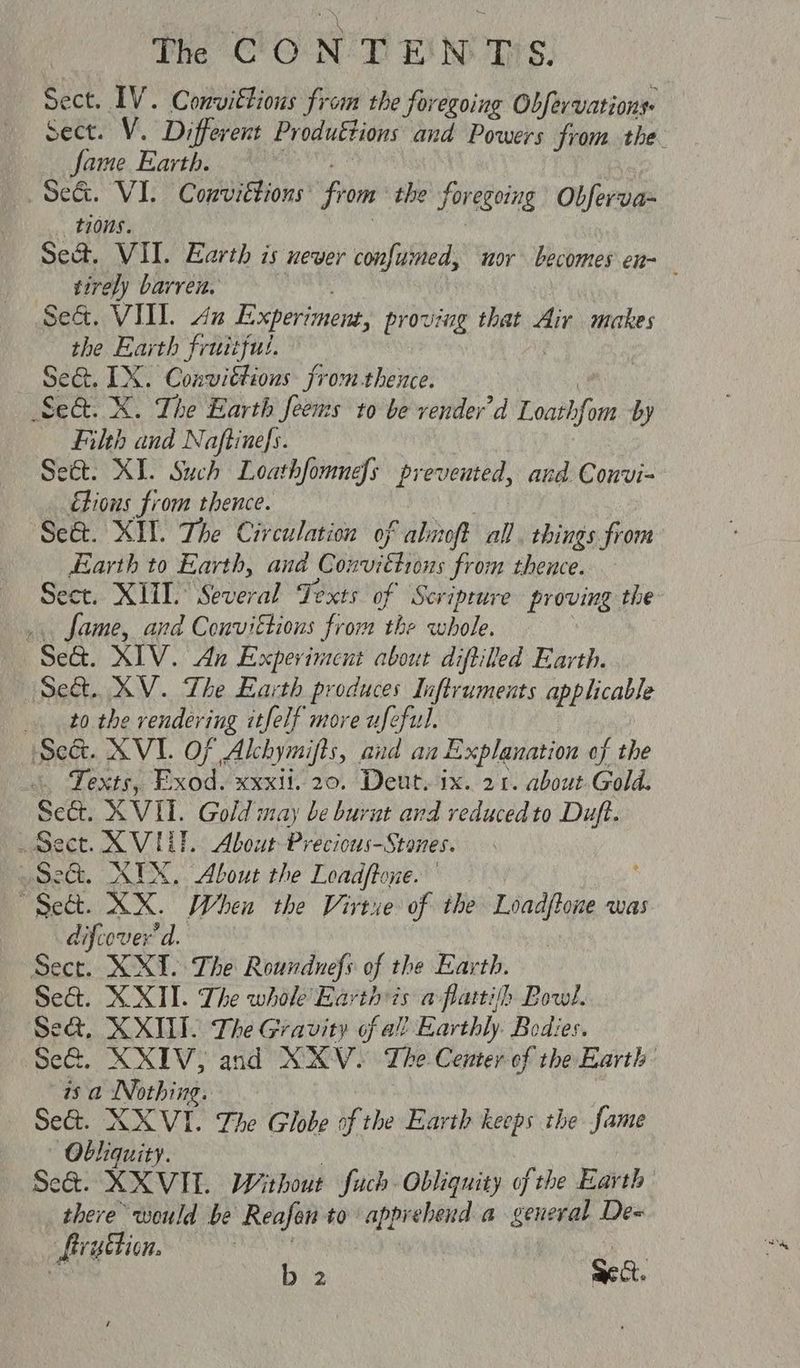 The CON TE'N: T'S. Sect. IV. Convittions from the foregoing Obfervations sect. V. Different Produttions and Powers from the. fame Earth. | Se&. VI. Convittions: from the foregoing Obferva- tons. Se&. VII. Earth is never confumed, mor becomes en- tirely barren. Sed. VIII. Ax Experiment, proving that Air makes the Earth fruitful. Seat. TX. Corer tiaeores Fromthence. Sed. X. The Earth feens to be vender’d Loath fom by Filth and Naftinefs. Seét. XI. Such Loathfomnefs prevented, and Convi- étions from thence. Se&. XIT. The Circulation of aliioft all. things fiom Earth to Earth, and oh hit from hence. ect. XIII. Several Texts of Scripture proving the fame, and Convittions from “the whole. “Sea. XIV. An Experiment about diftiled Earth. Set. XV. The Earth produces Inftruments applicable to the renderi ig itfelf more ufeful. Set. XVI. OF Alchymifts, and an Explanation of the . Texts, Exod. xxxit. 20. Deut. ix. 21. about Gold. Se&. XVII. Gold may be burnt and reduced to Duft. Sect. X VIL. About Precious-Stones. Sec. XUX. About the Loadftone. “Sett. XX. When the Virtue of the Loadftone was difcover' d. | Sect. XXIV. The Roundnefs of the Earth. Se&t. XXII. The whole Earth is a flattih Bowl. Se&, XXIII. The Gravity of al? Earthly. Bodies. ‘Se&. XXIV, and XXV~ The Center of the Earth 1s a Nothing. Se&. XXVI. The Globe of the Earth keeps the fame ~— Obliquity. Se@. XXVIL Without fuch Obliqnity of the Earth there would be Reafon to apprehend a general De= ruction. , a b 2 Sea.