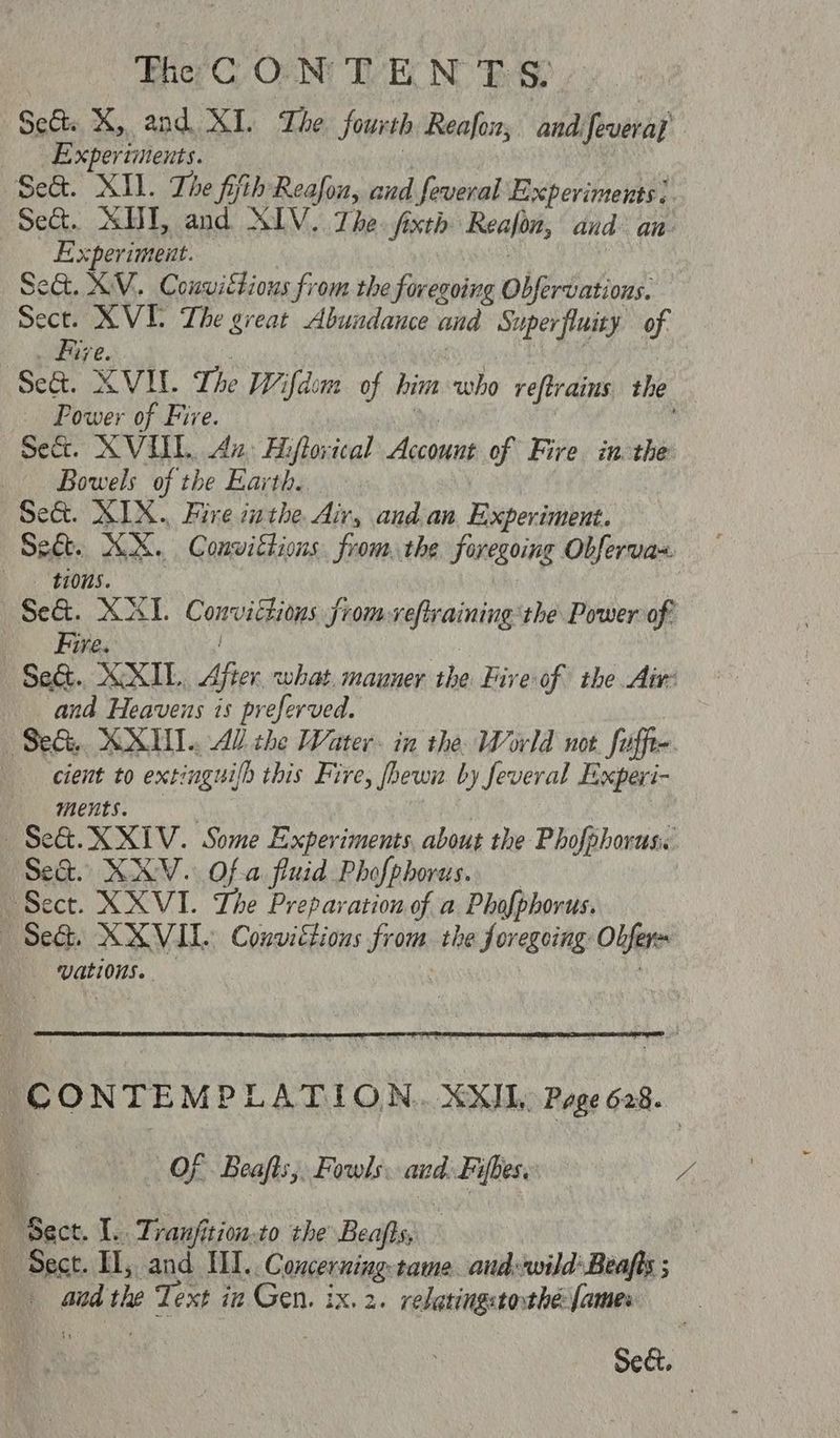 her C, On NU TVR NOES Se&t. KX, and XI. The. fourth Reafon, and feveray Experiments. : Se&. XI. The fifth Reafon, and feveral Experiments. Set. SUT, and NIV. The. fixth Realon, and an Experiment. | | Se&. XV. Couuittious from the foregoing Obfervations. Sect. XVI The great Abundance and Superfluity of . Fire. , 3 hye Se&. XVI. The Wifdim of him who reftrains the Power of Fire. %, | sect. XVUL An: Aiftovical Account of Fire in the Bowels of the Earth... | Se&. XIX... Fire inthe Air, and.an Experiment. Sect. KX. Convittions from. the foregoing Obferva- ti0n5. Se&. XI. Convictions from reftraining the Power of Fire. : Sect. XXIL. After what. mauner the Fire of the Air: and Heavens is preferved. Sed. KX. Al the Water. in the World not. fuffte cient to extinguilh this Fire, fhewn by feveral Experi- ments. | Se&. XXIV. Some Experiments, about the Phofphorus. Sea. KV. Of-a fluid Phofphorus.. — Sect. X XVI. The Preparation of a Phofphorus. —(Seh. XXVIL. Convictions from the foregeing Obfers vations. CONTEMPLATION. XXIL, Page 628. Of. Beafts,, Fowls. and. Fifbes. A | ‘Sect. 1c Tranfition: to the Beafts, : “Sect. Il, and IWI.. Concerning: tame and: wild’ Beafts ; aad the Text in Gen. ix.2. relatingstothe: [ames