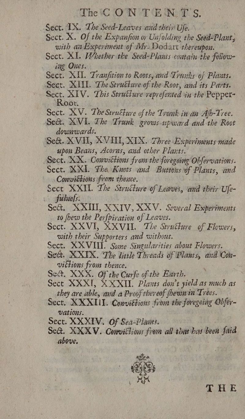 Sect. IX. The Seed-Leaves and their Ue. \ Sect. X. Of the Expanfion oy Unfolding the Seed2Plant, with anExperiment of Mr. Dodart thereupon. Sect. XI. Whether tke Seed-Planis coutain the follow~ _ bag Ones. | Sect. XII. Tranfition to Roots, and Trunks of Plauts. Sect. XIII. The Struéture of the Root, and its Parts. nis XIV. This Strutiure veprefented in the Pepper- _ Root. Sect. XV. The Struélure of the Trunk in an Ap-Tree. Se&. XVI. The Trunk grows upward and the Root downwards. Se&. XVII, XVILL, XIX. Three Experiments made upon Beans, Acorus, and other Plants. Sect. XX. Conuzétions from the foregoing Obfervations. Sect. KXI Tha Kuots and Buttons of Plants, and Conviétions from thence. : Sect eae The Strutlure of Leaves, ‘and their Ule- ee ae | Se&. XXIII, XXIV, XXV. Several Experiments to fhew the Perfpiration of Leaves. Sect. XXVI, XXVIII. The Struffure of Flowers, with their Supporters aud without. Sect. XXVIII. Some Singularities about Flowers. Sect. XXIX. The little Threads of Plants, and Con- victions from thence. | Set. XXX. Of the Curfe of the Earth. — 3 Sect XXXII, XXXII. Plants don’t yield as much as they are able, ava a Proof thereof phewnin Trees. Sect. XXXL. Conviétions from the foregoing Obfer- vations. Sect. XXXIV. Of Sea-Piants. 7 Se&. XXKV. Convittions from all that has been faid above. : agen ia i x py oe
