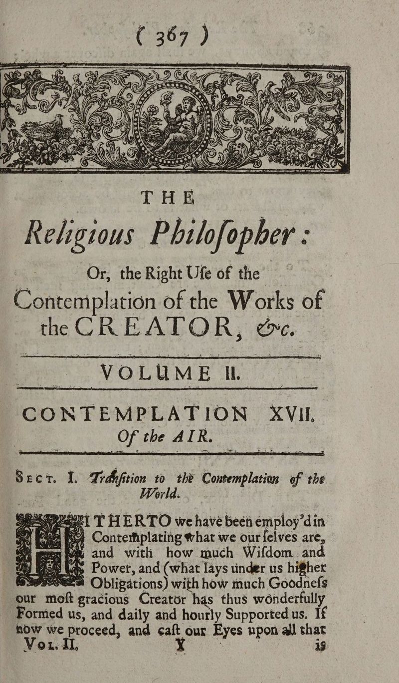 a \ @ : Nt 4g Ss By ~h ART, nae) = WN Mpg > ERQOOSA)) Ra COZ pet SS ee Ft SSE SE ee Religious Philofopher : i. Or, the Right Ufe of the = Contemplation of the Works of the CREATOR, @. “VOLUME Ik CONTEMPLATION XVII Crabs aes ve Sect. I. Trdyfition to the Contemplation of the or Maget THERTO we have been employ’din Gace pe Contemplating what we our felves are, mentee and with how much Wifdom and Y Mee tas Power, and (what lays under us higher — 30RSSA Obligations) with how much Goodnefs our moft gracious Creator has thus wonderfully Formed us, and daily and hourly Supported us. If how we proceed, and caft our Eyes upon all that Vou. JI. eo | 19
