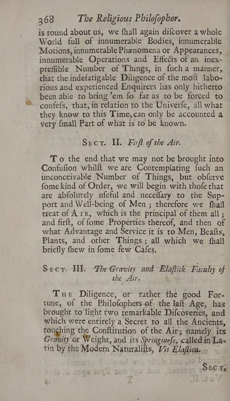 is round about us, we fhall again difcover a whole World full of innumerable Bodies, innumerable Motions, innumerable Phenomena or Appearances, innumerable Operations and Effects of an inex- prefible Number of Things, in fucha manner, that the indefatigable Diligence of the moft labo- rious and experienced Enquirers has only hitherto _. been able to bring ’em fo far as to be forced to ~ confefs, that, in relation to the Univerfe, all what they know to this Time,can only be accounted a very fmall Part of what is to be known. Sect. IL. Firft of the Air. To the end that we may not be brought into Confufion whillt we are Contemplating fuch an unconceivable Number of Things, but obferve fome kind of Order, we will begin with thofe rhat are abfolutely ufeful and neceflary to the Sup- port and Well-being of Men ; therefore we {hall treat of Arr, which is the principal of them all ; and firft, of fome Properties thereof, and then of what Advantage and Service it is to Men, Beafts, Plants, and other Things; all which we {hall briefly fhew in fome few Cafes. Seer. TE The Gravity and Elapfick Faculty of : the dete) ho Tue Diligence, or rather the good For- tune, of the Philofophers.of. the laft Age, has brought to light two remarkable Difcoveries, and which were entirely a Secret to all the Ancients, ponghing the Conftitution of the Air; namely its Gravity or Weight, and its Springimefs, called in La- tin by the Modern Naturalilts, Vis Elaficae: