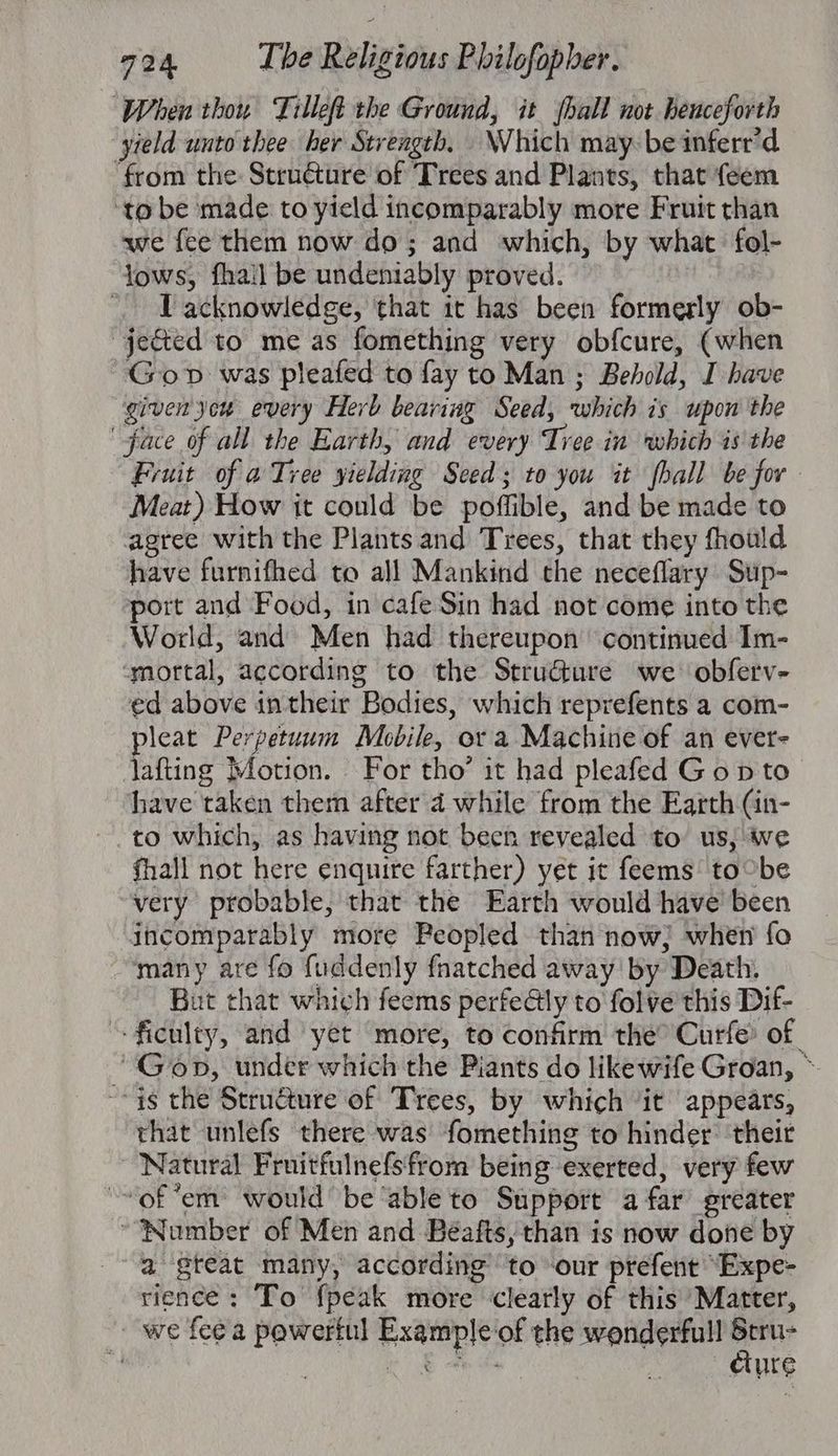 When thou Tilleft the Ground, it hall not henceforth yield unto thee her Strength. Which may-be inferr’d ‘from the Stru€ture of Trees and Plants, that feem ‘to be made to yield incomparably more Fruit than we fee them now do; and which, by what fol- lows, fhail be undeniably proved. | I acknowledge, that it has been formerly ob- “jected to me as fomething very obfcure, (when Gop was pleafed to fay to Man ; Behold, I have given yon every Herb bearing Seed, which is upon the face of all the Earth, and every Tree in which is the Fruit of a Tree yielding Seed; to you it fhall be for Meat) How it could be poffible, and be made to agree with the Plants and Trees, that they fhould have furnifhed to all Mankind the neceflary Sup- port and Food, in cafe Sin had not come into the World, and Men had thereupon continued Im- ‘mortal, according to the StruGture we obferv- ed above intheir Bodies, which reprefents a com- pleat Perpetuum Mobile, or a Machine of an ever- lafting Motion. For tho’ it had pleafed Gop to have taken them after 4 while from the Earth (in- to which, as having not been revealed to us, ie fhall not here enquire farther) yet it feems to°be very probable, that the Earth would have been incomparably more Peopled than now; when fo many are fo fuddenly fnatched away by Death. But that which feems perfealy to folve this Dif- --ficulty, and yet more, to confirm the° Curfe® of “Gop, under which the Piants do likewife Groan, ~ ~- ys the Structure of Trees, by which ‘it appears, that unlefs there was fomething to hinder: their Natural Fruitfulnefsfrom being exerted, very few “~of “em would be ‘able to Support afar greater ~“‘Nomber of Men and Béafts, than is now done by a gteat many, according’ to our prefent “Expe- rience; To {peak more clearly of this ‘Matter, we fee a powertul Example of the wonderfull oor | | te eee dure