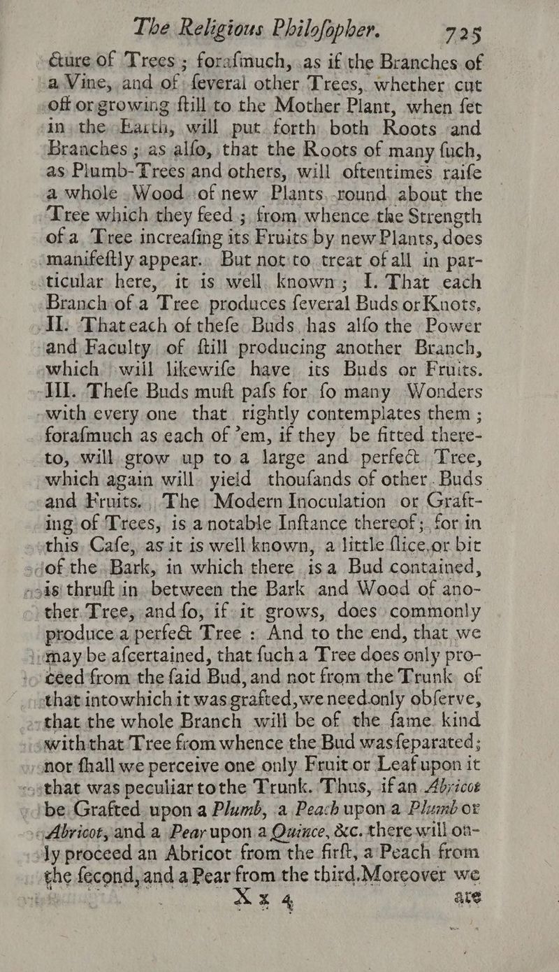 é&ure of Trees; forafmuch, .as if the Branches. of a Vine, and of feveral other Trees, whether cut off or growing ftill to the Mother Plant, when fet in. the Barth, will put. forth both Roots :and Branches ; as alfo, that the Roots of many fuch, as Plumb-Trees and others, will oftentimes raife a whole .Wood.:of new Plants,-round. about the ‘Tree which they feed ; from, whence.the Strength of a. Tree increafing its Fruits by new Plants, does ‘manifeftly appear. But not:to. treat of all in par- ticular here, it is well. known; I. That each Branch of.a Tree produces feveral Buds or Knots, AL: ‘Thateach of thefe Buds, has alfo the Power and Faculty of ftill producing another Branch, which ‘will likewife have its Buds or Fruits. Vil. Thefe Buds muft pafs for. fo many Wonders -with every one that. rightly contemplates them ; fora{much as each of ’em, if they be fitted there- to, will grow up to a large and perfect Tree, which again will. yield thoufands of other.Buds. and Fruits.. The Modern Inoculation or Graft- ing of Trees, is anotable Inftance thereof;. for in this, Cafe, as it is well known, a little flice,or bir sdof the Bark, in which there isa Bud contained, oo4s\ thruft in between the Bark and Wood of ano- ther. Tree, andfo, if it grows, does commonly producea perfe& Tree : And to the end, that we may be afcertained, that fucha Tree does only pro- ceed from the {aid Bud, and not from the Trunk. of that intowhich it was grafted, weneed.only obferve, that the whole Branch will be of the fame. kind withthat Tree from whence the Bud wasfeparated; nor fhall we perceive one only Fruit.or Leaf upon it -sthat was peculiartothe Trunk. Thus, ifan 4djicct ‘be Grafted upon a Plumb, .a Peach upon.a Plumb or -Abricot, and a Peay upon a Quince, dc. there will oa- Jy proceed an Abricot from the firft, a’ Peach from the fecond, and a Pear from the third. Moreover we wR. RE ave