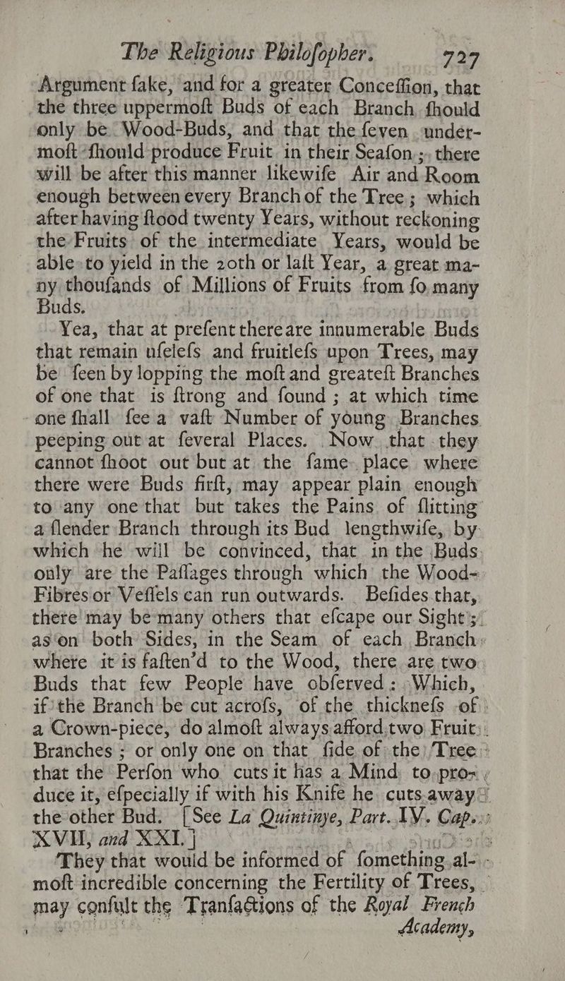 Argument fake, and for a greater Conceffion, that the three uppermoft Buds of each Branch fhould only be Wood-Buds, and that the feven under- mott ‘fhould produce Fruit. in their Seafon.;, there will be after this manner likewife Air and Room enough between every Branchof the Tree; which after having ftood twenty Years, without reckoning the Fruits of the intermediate Years, would be able» to yield in the 2oth or laft Year, a great ma- of saneger of Millions of Fruits from fo, many uds. | Yea, that at prefent thereare innumerable Buds that remain ufelefs and fruitlefs upon Trees, may be {een by lopping the moft and greateft Branches of one that is {trong and found ; at which time - one fhall fee a vaft Number of young Branches peeping out at feveral Places. Now. that . they cannot fhoot out but at the fame place where there were Buds firft; may appear plain enough to any one that but takes the Pains of flitting’ a {lender Branch through its Bud lengthwife, by. which he will be convinced, that in the Buds. ouly are the Paflages through which the Wood-= Fibres or Veffels can run outwards. _ Befides-that, there may be many others that efcape our Sight’;, as‘on both Sides, in the Seam of each Branch: where it is faften’d to the Wood, there are two Buds that few People have obferved : -Which, if’the Branch be cut acrofs, of the. thicknefs -of : a Crown-piece, do almoft always afford.two Fruit). Branches ; or only one on that fide of the) Tree: that the Perfon who. cuts it fas a Mind: to,pro= , duce it, efpecially if with his Knife he cuts.away = the other Bud. [See La Quiutinye, Part. TV. Cape. XVH, and XX] ust op SU 318 They that wouid be informed of fomething.al- - moft incredible concerning the Fertility of Trees, — may confult the ‘Tranfactions of the Royal French sah eiooiuy ce, : Academy,