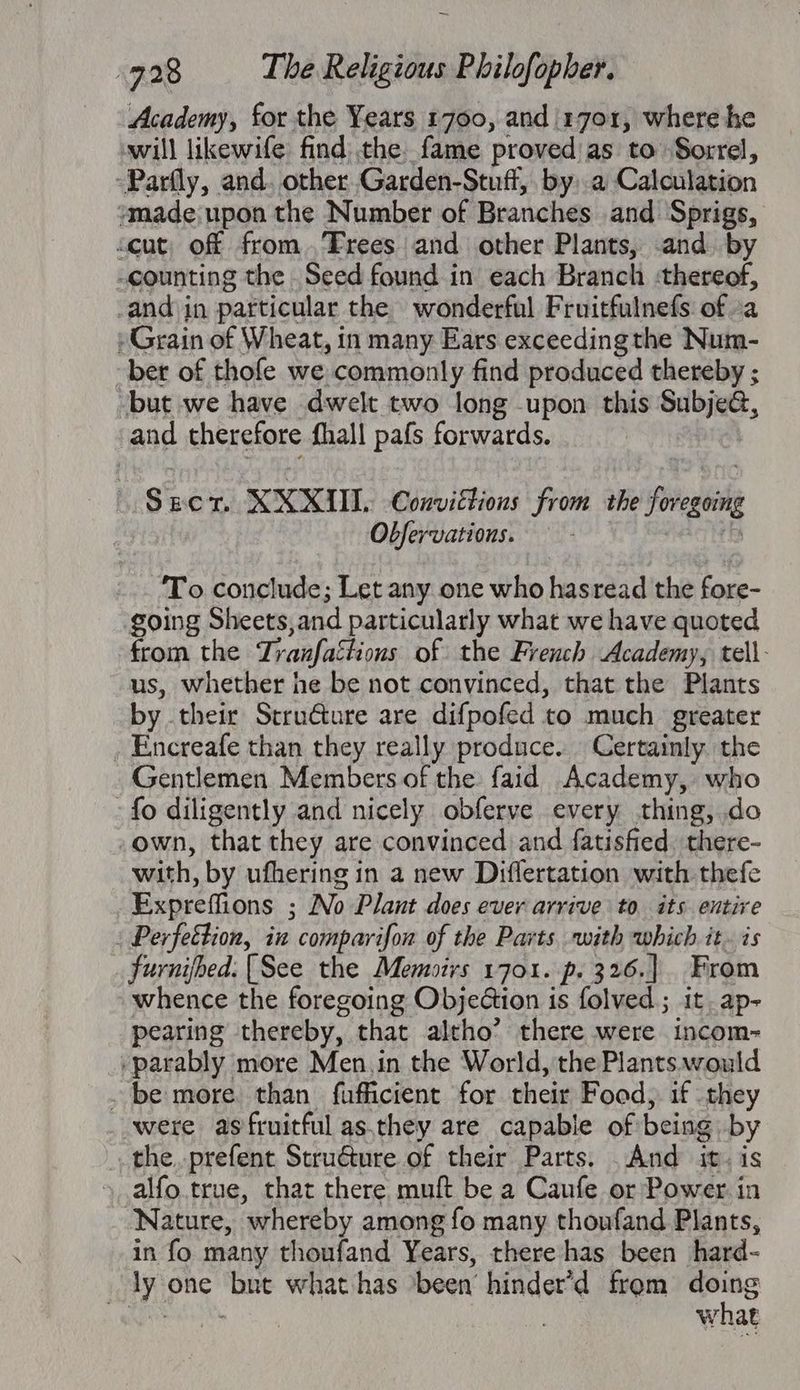 Academy, for the Years 1700, and 1701, where he will likewife find, the fame provedas to Sorrel, -Parfly, and. other.Garden-Stuff, by, a Calculation “made;upon the Number of Branches and Sprigs, <eut, off from.,Trees and other Plants, -and. by -counting the Seed found in each Branch :thereof, and in particular the wonderful Fruitfulnefs of a » Grain of Wheat, in many Ears exceedingthe Num- ber of thofe we commonly find produced thereby ; but we have dwelt two long upon this Subje@, and therefore fhall pafs forwards. Spon, XXXII. Convictions From the foregoing Obfervations. — - Heeb To conclude; Let any one who hasread the fore- going Sheets,and particularly what we have quoted from the Tranfattions of the French Academy, tell- us, whether he be not convinced, that the Plants by their Strudture are difpofed to much greater Encreafe than they really produce. Certainly. the Gentlemen Members of the faid Academy, who fo diligently and nicely obferve every thing, do own, that they are convinced and fatisfied. there- with, by ufhering in a new Diflertation with thefe Expreffions ; No Plant does ever arrive to. its entire : Perfeétion, in comparifon of the Parts. with which it. is furnifbed: [See the Memoirs 1701. p. 326.] From whence the foregoing Objedtion is folved.; it. ap- pearing thereby, that altho’ there were incom- /parably more Men.in the World, the Plants would . be more than fufficient for their Food, if they were as fruitful as.they are capable of being by the..prefent Struéture of their Parts. .And it. is alfo true, that there muft be a Caufe or Power. in Nature, whereby among fo many thoufand Plants, in fo many thoufand Years, there has been hard- ly one but what-has been’ hinder’d from doing Sati | what