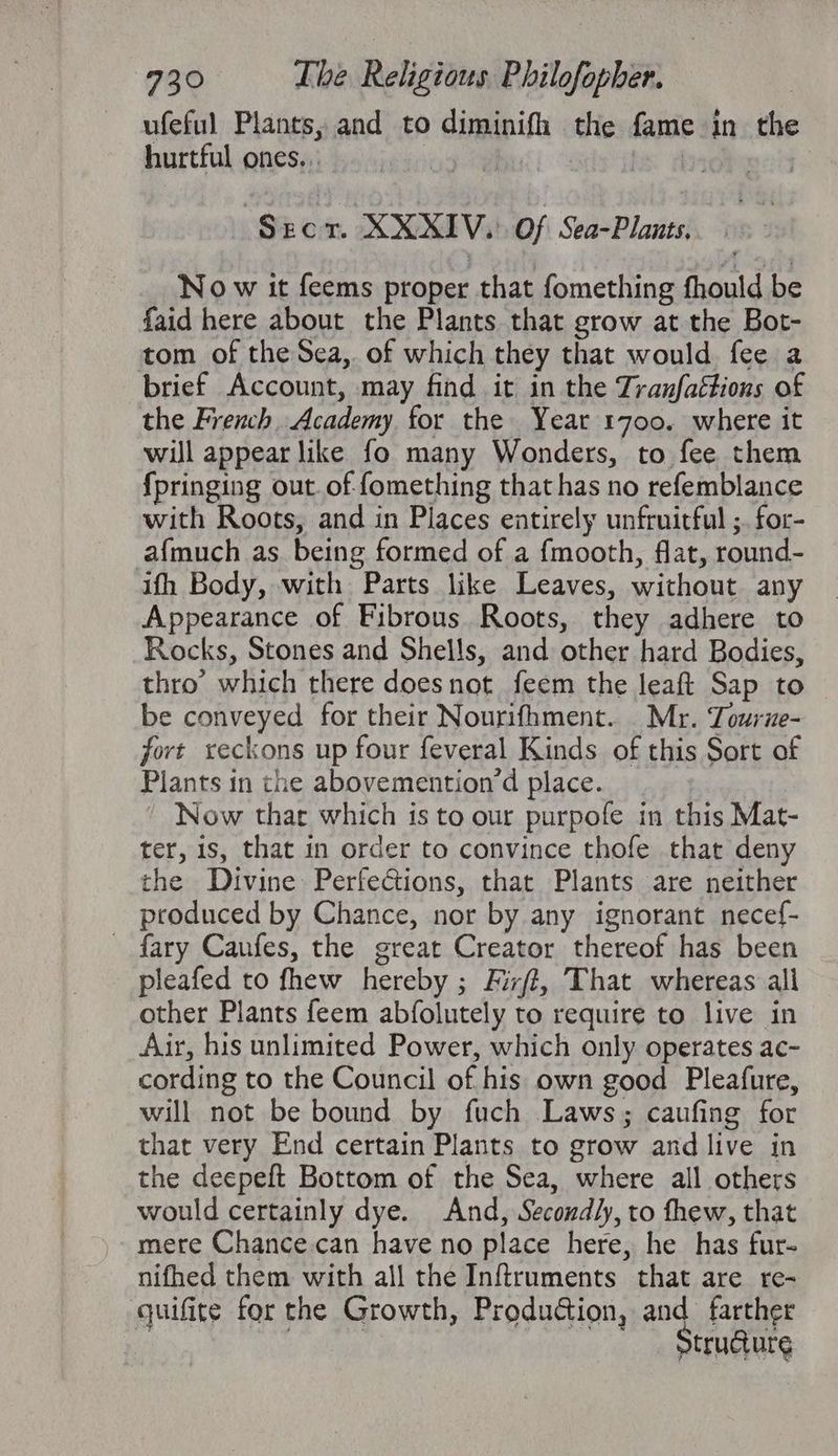 ufeful Plants, and to diminifh the fame in the hurtful ones. .: Secor. XXXIV. Of Sea-Plants, No w it feems proper that fomething fhould be faid here about the Plants that grow at the Bot- tom of the Sea, of which they that would fee a brief Account, may find it in the Tranfaétions of the French. Academy for the Year 1700. where it will appear like fo many Wonders, to fee them {pringing out. of fomething that has no refemblance with Roots, and in Places entirely unfruitful ;. for- afmuch as being formed of a fmooth, flat, round- ifh Body, with Parts like Leaves, without any Appearance of Fibrous. Roots, they adhere to Rocks, Stones and Shells, and other hard Bodies, thro’ which there doesnot feem the leaft Sap to be conveyed for their Nourifhment. . Mr. Tourze- fort xeckons up four feveral Kinds. of this Sort of Plants in the abovemention’d place. Now thar which is to our purpofe in this Mat- ter, is, that in order to convince thofe that deny the Divine Perfections, that Plants are neither produced by Chance, nor by any ignorant necef- fary Caufes, the great Creator thereof has been pleafed to fhew hereby ; Fixft, That whereas all other Plants feem abfolutely to require to live in Air, his unlimited Power, which only operates ac- cording to the Council of his own good Pleafure, will not be bound by fuch Laws; caufing for that very End certain Plants to grow and live in the deepeft Bottom of the Sea, where all others would certainly dye. And, Secondly, to thew, that mere Chance.can have no place here, he has fur- nifhed them with all the Inftruments that are re- quifite for the Growth, Produdion, and farther : Strudure