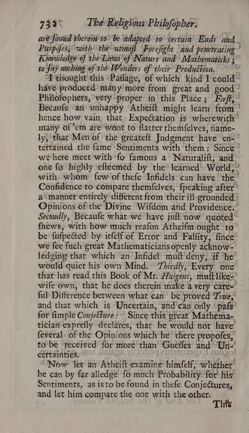 aré found thereid'to° be adapted 10 certain Ends and Puipyfes; with the utmoft Forefight and penetrating’ Knowledge of the Lites of Nature and Mathematicks ; to fay nothing of the Wonders of their’ Produétion. -' “’ SP thought this °Paffage, of which kind I conld~ have produced many'more from great and good ~ Philofophers, very proper in this Place ; Firff,” Becaufe ‘an unhappy “Acheift might learn from ’ hence how vain that. Expefation is wherewith’ many of “em are went to flatter themfelves, name=_ ly, that Men of the greateft Judgment have en- _teftained the fame’ Sentiments with them: Sincé/ we here meet with fo famous a Naturalift, and’ - one fo highly ‘efteeméed by the’ ledrned» World;” with whom few of thefe Infidels can have ‘the’ Confidence to compare themfelves, {peaking after * a\ manner entirely different from their ifl-grounded : Opinions of the Divine Wifdom and Providences’ Secondly, Becaufe what-we have juft now quoted ® fhews, with how much reafon Atheifm ought to” be fufpe&amp;ted by: itfelf of Error and Falfity, fince® we fee fuch great Mathematicians openly acknow- lédging that which ‘an’ Infidel muft deny, if *he™ would quiet his own Mind. Thirdly,’ Every one that has read this Book of Mr.-Huigens, muftlike-’ wife own, that he does therein make @ very care= ful Difterence between what can be proved Tine, and that which is Uncertain, and'can only “pafs’ for fimple Conjefure: Since this great Mathema-. tician-exprefly declares, that he would nor have feveral: of the Opinions which he” there propofes,’ to be “received for more than’ Gueffes and ~Un-’ COREA Oe ROR CON Pa Ars CO} “Now” Jet an Atheift examine-himfelf, whether he can by far alledgé fo much Probability’ for: his’ Sentiments, as isto be found in thefe Conjeétures, and let him compare the one with the other. | Thfs
