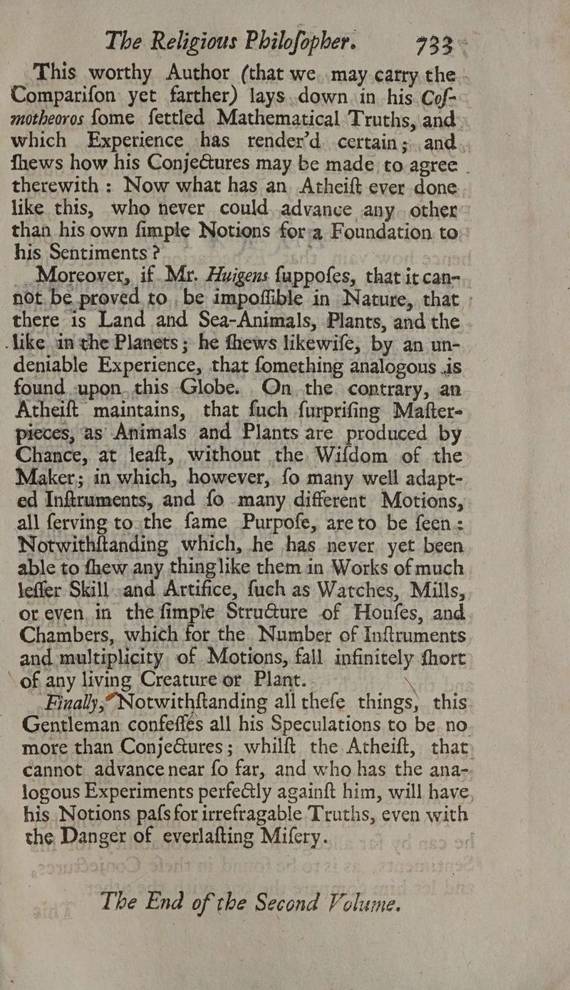 This worthy Author (that we, may catry the - Comparifon yet farther) lays..down.in_his. Cof- motheoros fome fettled Mathematical Truths, and which Experience has render’d. certain;..and.. fhews how his Conjectures may be made to agree . therewith : Now what has an. Atheift ever done like this, who never could. advance any. other” than his own fimple Notions for:a Foundation. to his Sentiments? _ ye Moreover, if. Mr. Auigens fappofes, that it can- not. be proved to, be impoffible in Nature, that ; there is Land and Sea-Animals, Plants, and the -like an the Planets ; he fhews likewife, by an un-. deniable Experience, that fomething analogous .is. found upon.this Globe. On.the. contrary, an Atheift maintains, that fuch furprifing Mafter- pieces, 2s Animals and Plants are produced by Chance, at leaft, without the Wifdom of the Maker; in which, however, fo many well adapt- ed Inftruments, and fo many different Motions, all ferving to.the fame Purpofe, are to be feen.: Notwithftanding which, he ,has never yet been able to fhew any thinglike them in Works of much leffer Skill-and Artifice, fuch as Watches, Mills, oreven.in the fimple StruGure of Honfes, and. Chambers, which for the Number of Inftruments and multiplicity of .Motions, fall infinitely fhort ‘ of any living Creature or Plant. . . Finally,” Notwithftanding allthefe things, this Gentleman confeffés all his Speculations to be no more than ConjeGtures; whilft the Atheift, that. cannot advance near fo far, and who has the ana-. logous Experiments perfe@ly againft him, will have, his Notions pafs for irrefragable Truths, even with the Danger of everlafting Mifery. : The End of the Second Volume.