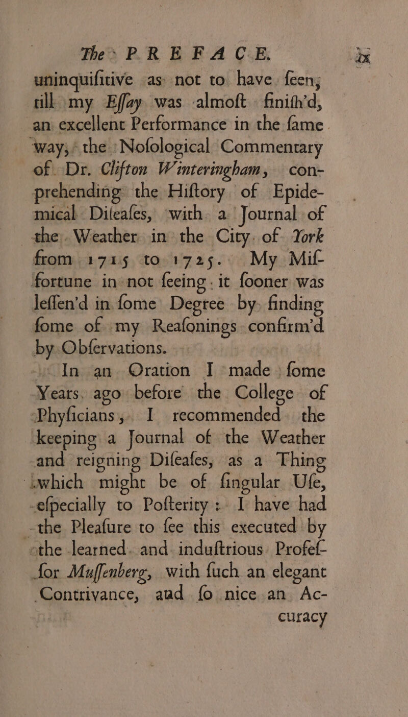 uninquifitive as: not to have. feen; till my Effy was almoft . finith’d, ‘way; the :Nofological Commentary of Dr. Clifton Winteringham, con- prehending the Hiftory of Epide- mical Dileafes, with a Journal of the. Weather in the City. of York from 1715 to 1725. My Mif- fortune in not feeing. it fooner was leffen’d in. fome Degree by, finding fome of my Reafonings confirm’d. by Obfervations. . In an Oration I made: fome Years. ago before the College of Phyficians,. I recommended. the keeping a Journal of the Weather and reigning Dileafes; as a Thing which might be of fingular Ufe, -efpecially to Pofteriry : I have had -the Pleafure to fee this executed by othe learned. and- induftrious. Profet- for Muffenberg, wich fuch an elegant Contrivance, aad fo nice an Ac- : | curacy