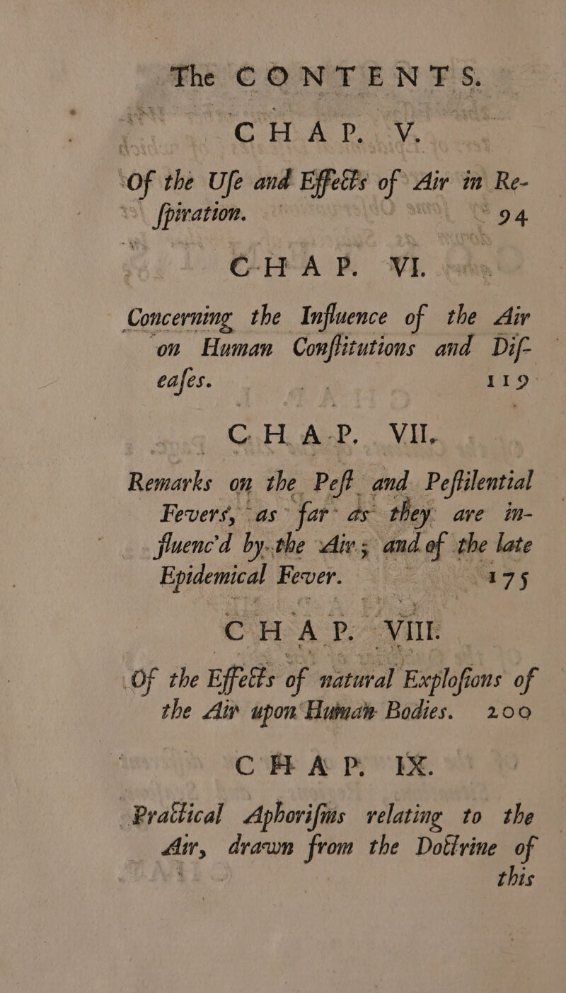 yg CONTE NES ’ age y A Pp. vy of the Ufe and Biffetts of Air in 1 Re- pe | 94 CELA BL OVE outs Concerning the Influence of the Air on Human Conflitutions and Dif- Cafes. sea ae eth CHAR. Vil. veh on the Peft and Peffilential — Fevers, as’ ‘far’ as they ave im- fluenc'd by..the Aiv.; nee the late Epidemical Fever. Ree 175 CHAP. “vin OF the Effelts of natural Explofi fons of the Ai upon Human Bodies. 200 CHAP. EX. Prattical Aphorifins relating to the — ae draumn from the Dottrine of this