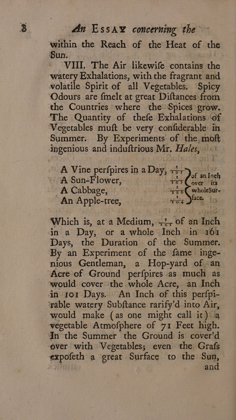 within the Reach of the Heat Bf the Sun. VIII, The Air likewife contains the watery Exhalations, with the fragrant and volatile Spirit of all Vegetables. Spicy Odours are fmelt at great Diftances from the Countries where the Spices grow. ‘The Quantity of thefe Exhalations of Vegetables muft be very confiderable: in Summer. By Experiments of | the analy Ingenious and induftrious Mr. Hales, , A Vine perfpires i in aDay, x3 137 fot I A Sun-Flower, res peas Ine _A Cabbage, spe6( wholeSur- An APP IC rer pete SBS fs Which is, at a Miedititn,2 1 of an tach in a Day, or a whole Inch in 161% Days, the Duration of the Summer. By an Experiment of the fame inge- nious Gentleman, a Hop-yard of «an “Acre of Ground perfpires as much as would cover the whole Acre, an Inch dn sor Days. An Inch of this per{pi- ‘rable watery Subftance rarify’d into Air, would make (as one might call it). vegetable Atmofphere of 71 Feet high. In the Summer the Ground is cover’d ‘over with Vegetables; even the Grafs a ey a great Surface to the pi an