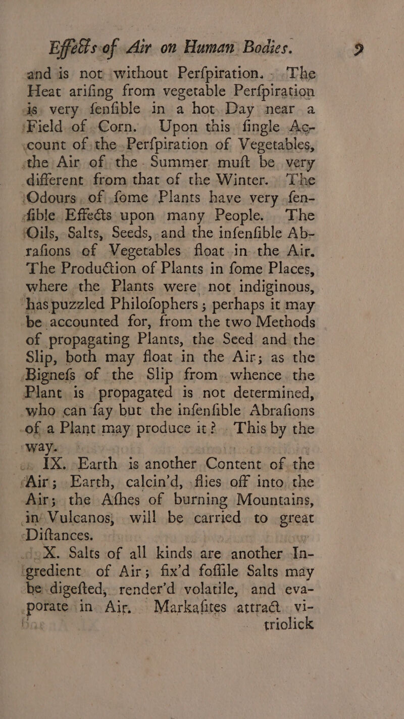and is not without Perfpiration. . The Heat arifing from vegetable Perfpiration is. very fenfible in a hot. Day near a ‘Field of Corn. Upon this. fingle. Ag- count of the.Perfpiration of Vegetables, athe Air of the Summer muft be. very different from that of the Winter. The iOdours, of .fome Plants have very fen- dible Effeéts upon many People. The Oils, Salts, Seeds, .and the infenfible Ab- rafions of Vegetables float in the Air. The Produétion of Plants in fome Places, where the Plants were not indiginous, ‘has puzzled Philofophers ; perhaps it may be accounted for, from the two Methods of propagating Plants, the Seed and the Slip, both may float in the Air; as the Bignefs of the Slip from whence. the Plant is propagated is not determined, who can fay but the infenfible poco See -of.a Plant may produce it? This Ay the way. IX. Earth is another Contes of the Ain; Earth, calcin’d, -flies off into, the Air ; the Afhes of burning Mountains, an Vulcanos; will be eat nied to gent Diftances. X. Salts of all kinds are another &lt;&lt; ier of Air; fix’d foffile Salts may he: digefted, render’d volatile, and eva- por in Air, Markafites ‘attraa vi- triolick