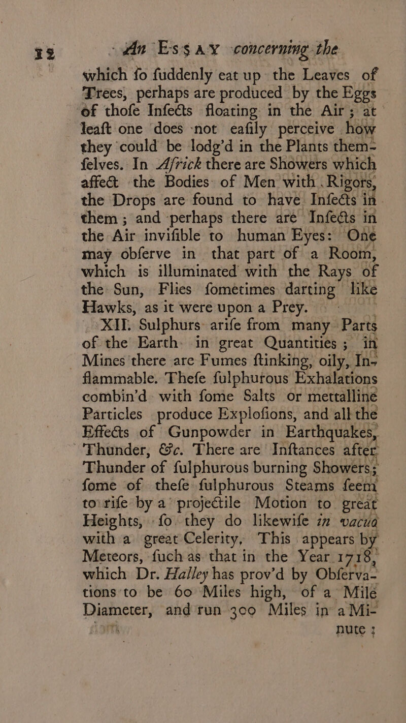 sihich fo fuddenly eat up the Leaves of Frees, perhaps are produced by the Eggs of thofe Infeéts floating in the Air; at they could be lodg’d in the Plants them- felves. In Africk there are Showers which affe&amp; the Bodies of Men with . Rigors, the Drops are found to have Infects in them ; and perhaps there are Infects in the Ade invifible to human Eyes: ‘One may obferve in that part of a Room, which is illuminated with the Rays of the Sun, Flies fometimes darting» like Hawks, as it wereupona Prey. XIV. Sulphurs: arife from many» Parts of the Earth: in great Quantities; in flammable. Thefe fulphurous Exhalations combin’d with fome Salts or mettalline Particles produce Explofions, and all the Effects of Gunpowder in Earthquakes, Thunder of fulphurous burning Showers; to rife by a’ projectile Motion to great Heights, fo they do likewife iz vacua with a great Celerity, This appears by Meteors, fuch as that in the Year 1718, which Dr. Halley has prov’d by Obferva- tions to be 60 Miles high, of a Mile Diameter, and run 309 Miles in aMic =m rv, nute : :