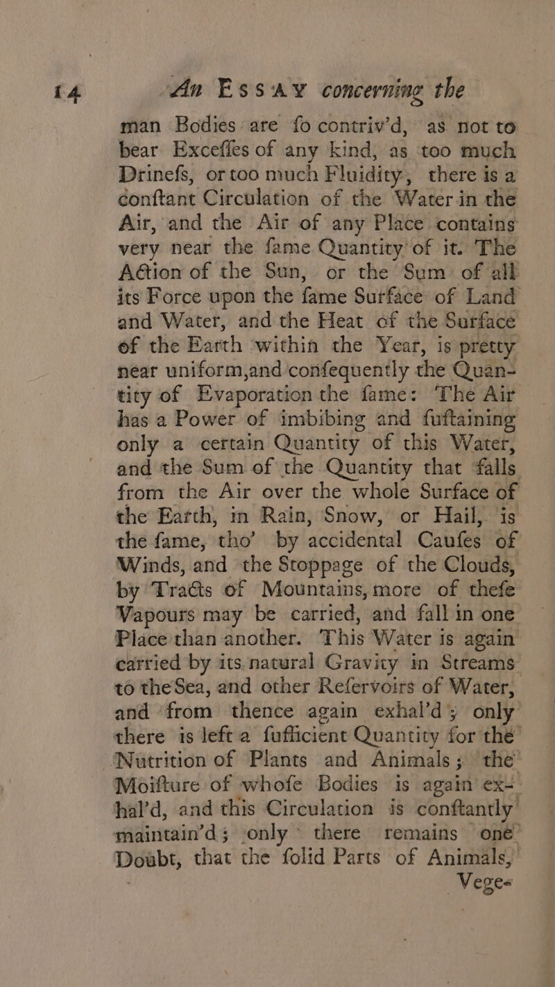man Bodies are fo contriv’d, as not to bear Exceffes of any kind, as too much Drinefs, or too much Fluidity, there is a conftant Circulation of the Water in the Air, and the Air of any Place contains very near the fame Quantity’ of it. The Aétion of the Sun, or the Sum of all its Force upon the fame Surface of Land and Water, and the Heat of the Surface of the Earth ‘within the Year, is pretty near uniform,and confequently the Quan- tity of Evaporation the fame: The Air has a Power of imbibing and fuftaining only a certain Quantity of this Water, and the Sum of the Quantity that falls from the Air over the whole Surface of the Earth, in Rain, Snow, or Hail, is the fame, tho’ by accidental Caufes of Winds, and the Stoppage of the Clouds, by Traéts of Mountains,more of thefe Vapours may be carried, and fall in one Place than another. This Water 1s again carried by its.natural Gravity im Streams to theSea, and other Refervoirs of Water, and ‘from thence again exhal’dy only Moifture of whofe Bodies is again ex-. hal’d, and this Circulation is conftantly’ maintain’d; only there remains one’ Doubt, that the folid Parts of Animals, | —Veges