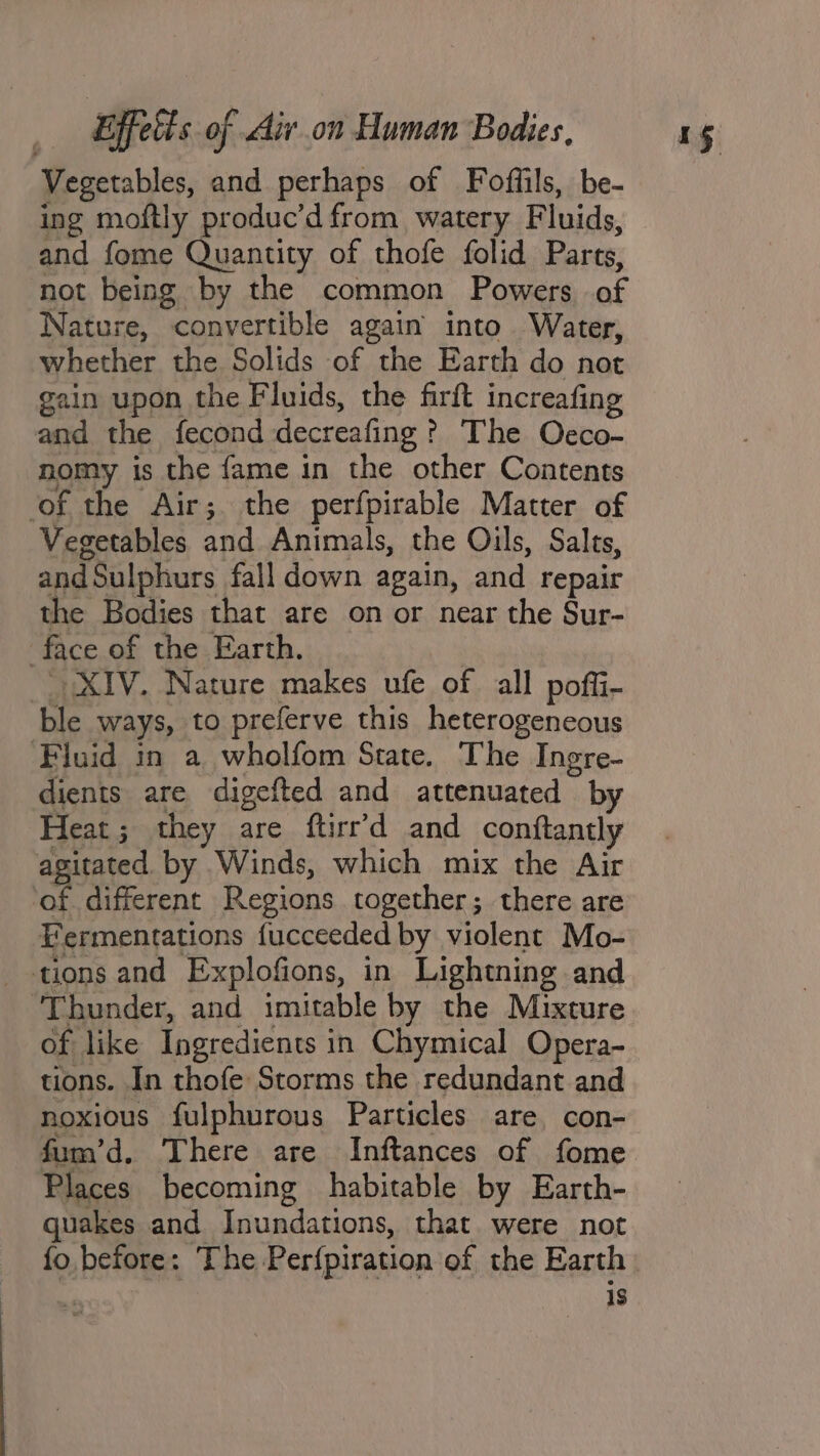 Vegetables, and perhaps of Foffils, be- ing moftly produc’d from watery Fluids, and fome Quantity of thofe folid Parts, not being by the common Powers of Nature, convertible again into Water, whether the Solids of the Earth do not gain upon the Fluids, the firft increafing and the fecond decreafing ? The Oececo- nomy is the fame in the other Contents ‘of the Air; the perfpirable Matter of Vegetables and Animals, the Oils, Salts, and Sulphurs fall down again, and repair the Bodies that are on or near the Sur- XIV. Nature makes ufe of all pofli- ble ways, to preferve this heterogeneous Fluid in a wholfom State. The Ingre- dients are digefted and attenuated by Heat; they are ftirr’d and conftantly agitated. by Winds, which mix the Air ‘of different Regions together; there are Fermentations fucceeded by violent Mo- tions and Explofions, in Lightning and ‘Thunder, and imitable by the Mixture of like Ingredients in Chymical Opera- tions. In thofe Storms the redundant and noxious fulphurous Particles are con- fum’d. There are Inftances of fome Places becoming habitable by Earth- quakes and Inundations, that. were not fo before: The Perfpiration of the Earth