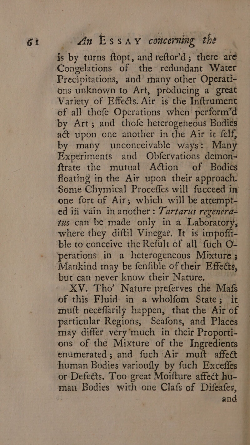 is by turns ftopt, and reftor’d; there aré Congelations of the redundant Water Precipitations, and many other Operati- ons unknown to Art, producing a great Variety of Effects. Air is the Inftrument by Art; and thofe heterogeneous Bodies act upon one another in the Air it felf, by many unconceivable ways: Many Experiments and Obfervations demon- ftrate the mutual Adtion of Bodies floating in the Air upon their approach. Some Chymical Procefles will fucceed in one fort of Air; which will be attempt- ed ifi vain in another: Tartarus regenera- tus can be made only in a Laboratory, ble to conceive the Refult of all fuch O- perations in a heterogeneous Mixture ; Mankind may be fenfible of their Effects, but can never know their Nature. | XV. Tho’ Nature preferves the Mafs of this Fluid in a wholfom State; it muft neceflarily happen; that the Air of particular Regions, Seafons, and Places may differ very’much in their Proporti- ons of thé Mixture of the Ingredients | enumerated; and fuch Air muft affe&amp; or Defeéts. Too great Moifture affect hu- man Bodies with one Clafs of Difeafes, and