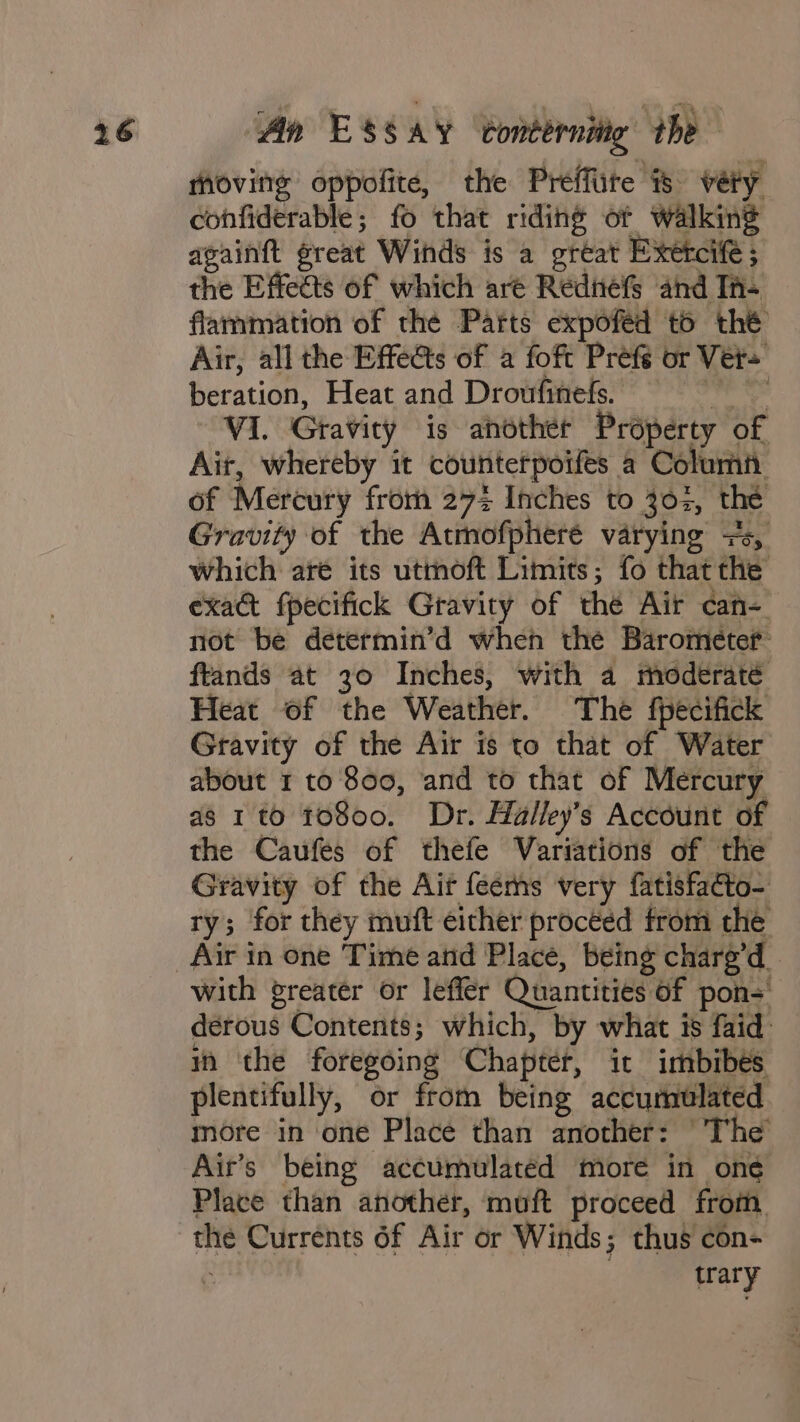 moving oppofite, the Preéffite is very confiderable; fo that riding of walking againft great Winds is a great Exetcife ; the Effects of which are Redniéfs and Th- flammation of thé Pafts expoféd t6 thé Air, all the Effets of a foft Prefé or Ver= beration, Heat and Droufinels. ain VI. Gravity is another Property of Ait, whereby it counterpoifes a Columi of Mercury from 272 Inches to 302, the Gravity of the Atmofpheré varying 7s, which aré its utmoft Limits; fo that the exa&amp;t fpecifick Gravity of the Air can- not be determin’d when thé Barometer ftands at 30 Inches, with a moderaté Heat of the Weather. The fpecifick Gravity of the Air is to that of Water about 1 to 800, and to that of Mercury as 1 to 10800. Dr. Halley’s Account of the Caufes of thefe Variations of the Gravity of the Ait feems very fatisfacto- ry; for they muft either proceed from the Air in one Time and Place, being chare’d. with greater or leffer Quantities of pons derous Contents; which, by what is faid: m the foregoing Chapter, it imbibés plentifully, or from being accumulated more in one Place than another: “The Air’s being accumulated more in one Place than another, muft proceed from. the Currents 6f Air or Winds; thus con- . trary