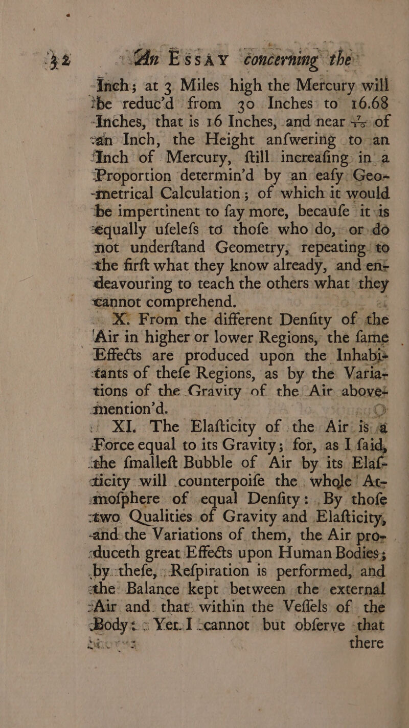 Mie at 3 Miles high the Mercury will tbe reduc’d from 30 Inches: to 16. 68 ‘Inches, that is 16 Inches, and near 3% of van: Inch, the Height anfwering to an Inch of Mercury, {till increafing in a ‘Proportion determin’d by an eafy, Geos -metrical Calculation ; of which it would tbe impertinent to fay more, becaufe it «is séqually ufelefs to thofe who do, or.do not underftand Geometry, repeating. to the firft what they know already, and ent deavouring to teach the others: what they ‘cannot comprehend. X: From the different Denfity of the Are ia higher or lower Regions, the fame | tants of thefe Regions, as by the Varia: tions of the Gravity of the Air. abouss mention’d. O uf XL The: Elafticity of the Airis a ‘Force equal to its Gravity; for, as I faid, “the {malleft Bubble of Air by its Elaf- ticity will counterpoife the . whale’ At- anofphere of equal Denfity: . By thofe two Qualities of Gravity and Elatticity, -and: the Variations of them, the Air pro- | sduceth great Effects upon Human Bodies ; by.-thefe, ;Refpiration is performed, and he: Balance kept between the external SAir and. that within the Vefiels of . the bror sg | there