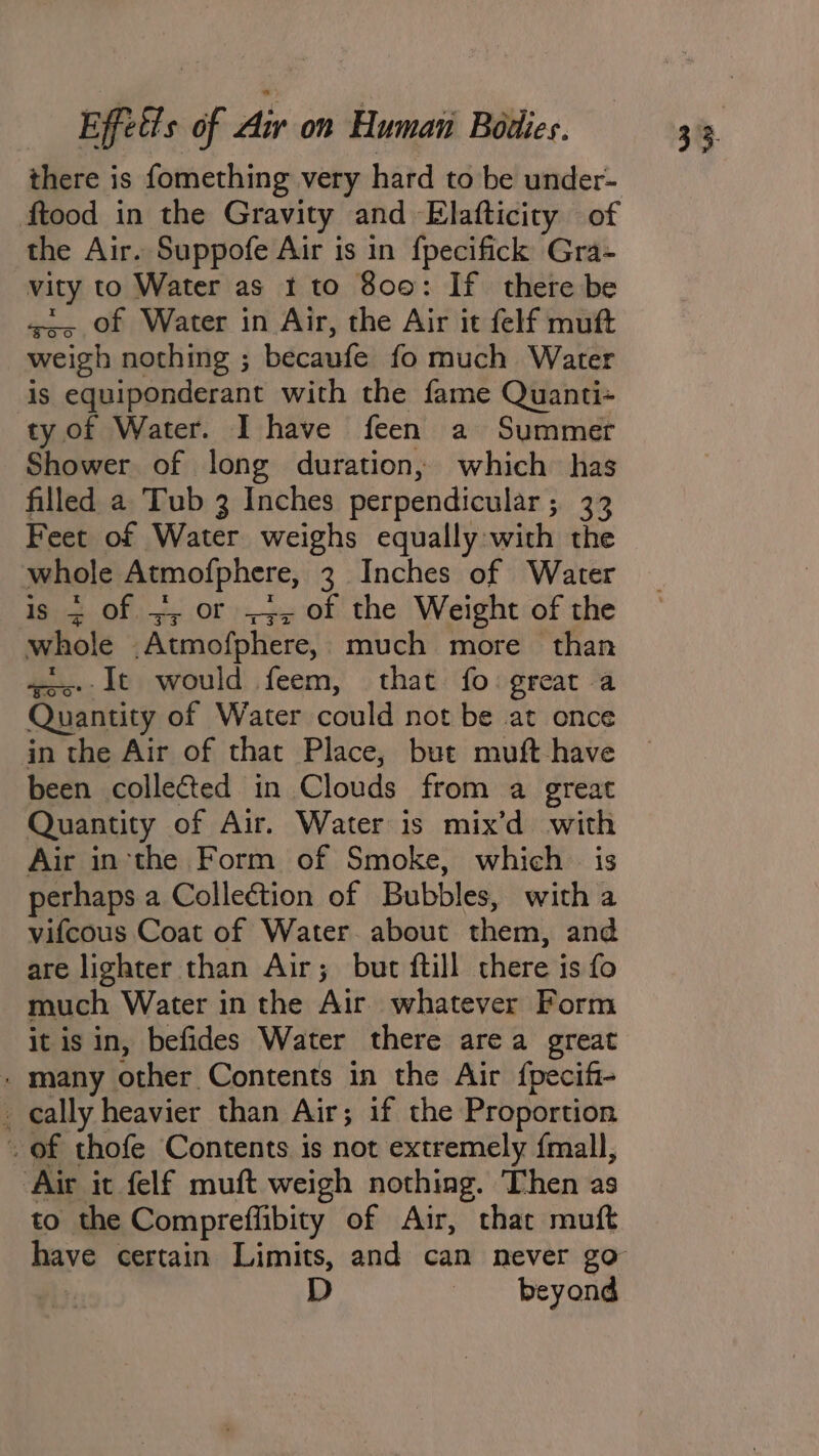 there is fomething very hard to be under- ftood in the Gravity and Elafticity of the Air. Suppofe Air is in fpecifick Gra- vity to Water as 1 to 800: If there be «&lt;&gt; of Water in Air, the Air it felf muft weigh nothing ; becaufe fo much Water is equiponderant with the fame Quanti- ty of Water. I have feen a Summer Shower of long duration, which has filled a Tub 3 Inches perpendicular; 33 Feet of Water weighs equally with the whole Atmofphere, 3 Inches of Water is + of =, or -;, of the Weight of the whole .Atmofphere,, much more than “qos: it would feem, that fo great a Quantity of Water could not be at once in the Air of that Place, but muft-have been colleéted in Clouds from a great Quantity of Air. Water is mix’d with Air inthe Form of Smoke, which — is perhaps a Collection of Bubbles, with a vifcous Coat of Water. about them, and are lighter than Air; but ftill there is fo much Water in the Air whatever Form it is in, befides Water there area great - many other Contents in the Air {pecifi- cally heavier than Air; if the Proportion . of thofe Contents is not extremely {mall, Air it felf muft weigh nothing. Then as to the Compreffibity of Air, that muft beyond