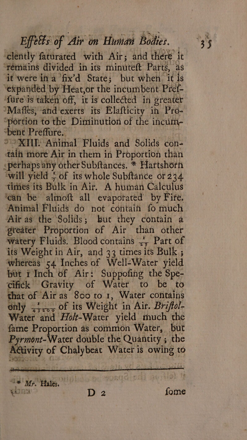 ‘elently faturated with Air; and there it ‘remains divided in its minuteft Parts, as ‘it were ina fix’d State; but when it is ‘expanded ‘by Heat,or the incumbent Pref- ‘f{are\is taken off, it is collected in preater *Maffes, ‘and exerts its Elafticity in Pro- “portion to the Dimihution of the incum- ‘bent Prefure weitc °° XKME Animal Fluids and Solids con- daih moré Air in them in Proportion than «perhaps any other Subftances. * Hartshorn ‘will yield &gt; of its whole Subftance or 234 times its Bulk in Air. A human Calculus ‘ean be almoft all evapotated by Fire. Animal Fluids do not contain fo much Air as the Solids; but they contain a gteater Proportion of Air than other watery Fluids. Blood contains ., Part of its Weight in Air, and 33 times its Bulk ; whereas 54 Inches of Well-Water yield but r Inch of Air: Suppofing the Spe- cifick Gravity of Water to be to that of Air as 800 to 1, Water contains Only 5.05 Of its Weight in Air. Briffoi- Water and Ho/-Water yield much the fame Proportion 4s common Water, but Pyrmins- Water double the Quantity ; the Aétivity of Chalybeat Water is owing to — Mr. Tales, Ti a D2 fome