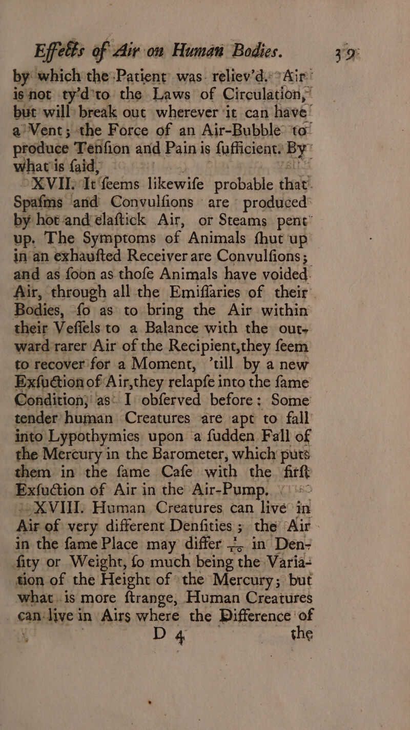 by: which the Patient was. reliev’d.&gt; Air’ isnot ty’d'to the Laws of Circulation,” what i is faid, Spafmns and: Convulfions are produced: up. The Symptoms of Animals fhut up in an exhaufted Receiver are Convulfions ; Bodies, {0 as to bring the Air within their Veffels to a Balance with the out- ward rarer Air of the Recipient, they feem to recover'for a Moment, ’till by a new Exfucion of Air,they relapfe into the fame shdition; as: I obferved before: Some coniler higoan ‘Creatures are apt to fall into Lypothymies upon a fudden Fall of the Mercury in the Barometer, which puts them in the fame Cafe with the firft Exfuction of Air in the Air-Pump. “XVIII: Human Creatures can live in in the fame Place may differ J, in Den- fity or Weight, fo much being the Varia- tion of the Height of »the Mercury; but what .is more ftrange, Human Creatures can- live i in Airs where the Difference ‘of D 4 Bee the