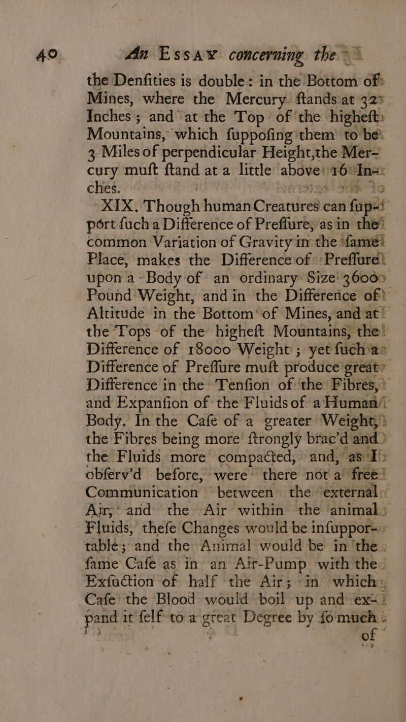 the Denfities is double: in the Bottom of? Mines, where the Mercury. ftands at 327 ae ; and at the Top of ‘the: higheft: Mountains, which fuppofing’them’ to be: 3 Miles of perpendicular Height,the Mer- cury muft vant at a little abover 16 fan ches. XIX, rheaen hu man Cverdeel can i foe | port fucha Difference of Preffure;asin the! common Variation of Gravity im the fame! Place, makes the Difference of Preffure! upon a~ Body of an ordinary Size' 36000 Pound Weight, and in the Difference of! Altitude in the Bottom’ of Mines, and at’ the Tops of the higheft Mountains, the’ Difference of 18000 Weight ; yet fuch a= Difference of Preflure muft produce great’ Difference in:the Tenfion of the Fibres, : and Expanfion of the Fluids of a Human’ Body. In the Cafe of a greater Weight) the Fibres being more’ ftrongly brac’d and» the Fluids more compacted, and,” as &gt; obferv’d before, were there not a’ free? Communication ‘between the external: Air; and: the~ ‘Air within the animal» tablé; and the Animal would be in ‘the - fame Cafe as in an Air-Pump with the. ExfaGion of half the Air; in which: Cafe the Blood would boil up and ex: pand 1 it felf to a ai Degree by fo: “Wee