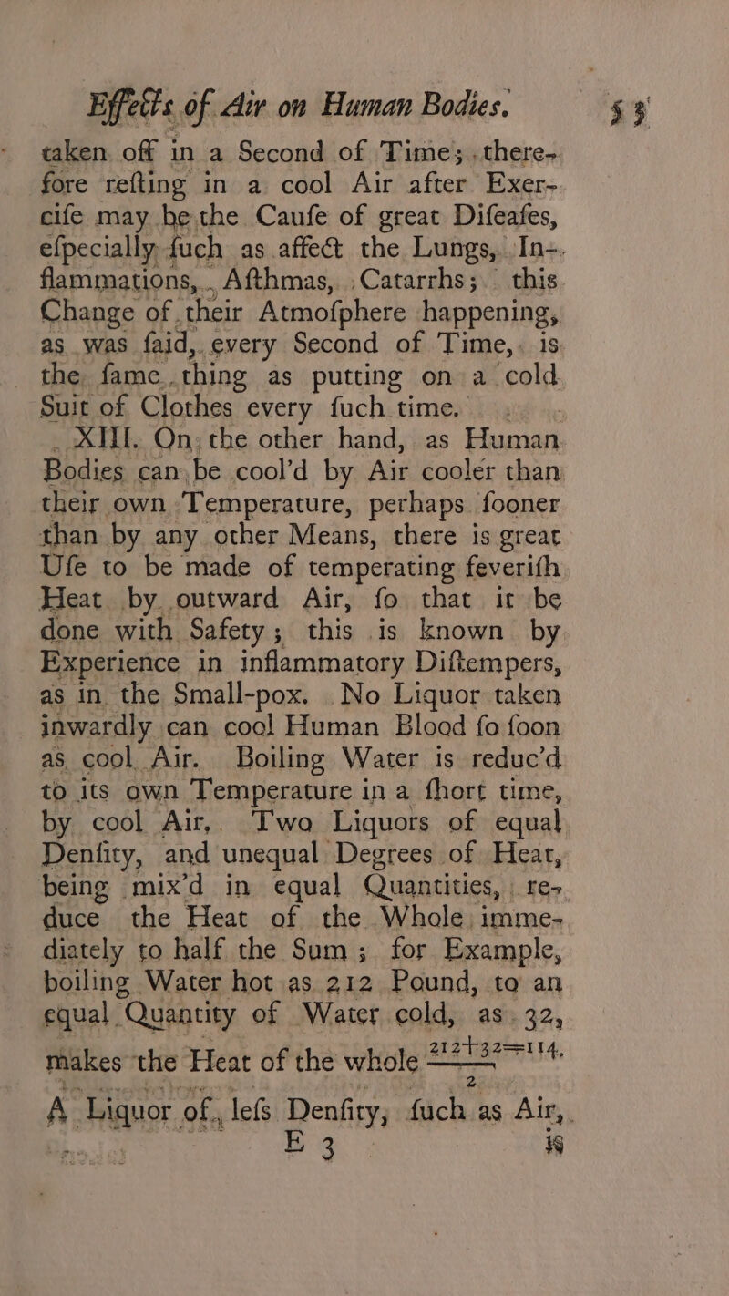 taken. off in a Second of Time; .there- cife may he.the Caufe of great Difeafes, as was {aid,. every Second of Time, . is _ the, fame.. thing as putting on a cold Suit of Clothes every fuch time. Bodies can be cool’d by Air cooler than their own ‘Temperature, perhaps. fooner than by any other Means, there is great Ufe to be made of temperating feverifh Heat by. outward Air, fo that it be done with Safety 5 this is known by Experience in inflammatory Diftempers, as in the Small-pox. No Liquor taken inwardly can cool Human Blood fo foon as cool Air. Boiling Water is reduc’d to its own Temperature i in a fhort time being mix’d in equal Quantities, | re- duce the Heat of the Whole. imme- diately to half the Sum; for Example, boiling | Water hot as 212 Pound, to an equal . Quantity of Water cold, as. 32, makes the Heat of the whole ——— alte Fem A