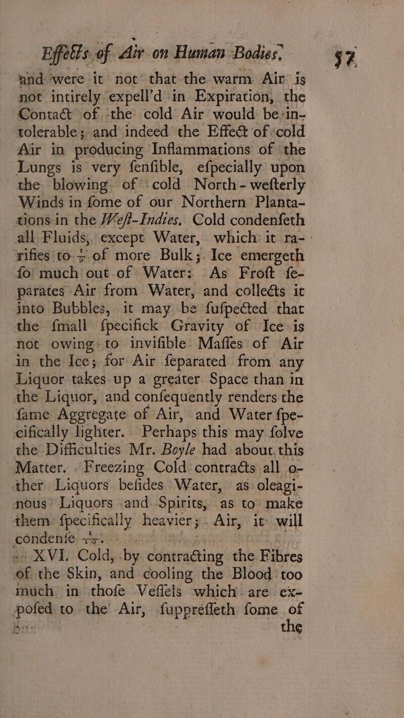 and ‘were it not that the warm. Air’ is not intirely expell’d in Expiration, the Contact of the cold Air would be-in- tolerable; and indeed the Effeé of «cold Air in producing Inflammations of ‘the Lungs is very fenfible, efpecially upon the blowing. of” cold North- welterly Winds i in fome of our Northern Planta- tions in the Weft-Indies, Cold condenfeth rifies to. of more Bulk;. Ice emergeth fo; much’ out of Water: As Froft fe- parates Air from Water, and colleéts it into Bubbles, it may be fufpected that the fmall fpecifick Gravity of Ice is not owing to invifible: Maffes of Air in the Ice; for Air feparated from any Liquor takes up a greater Space than in the Liquor, and confequently renders the fame Aggregate of Air, and Water fpe- cifically lighter. Perhaps this may folve the Difficulties Mr. Boyle had about, this ‘Matter. | Freezing Cold contraéts all o- ther Liquors befides Water, as oleagi- nous’ Liquors .and. Spirits, as to make them fpecifically heavier ; Air, it will Nin ana Se a XVI. Cold, by. idenustiog the Fibres of the Skin, and cooling the Blood too much in thofe Veflels which: are. ex- pofed to the Air, fuppréfleth fome . ie Prt: . the