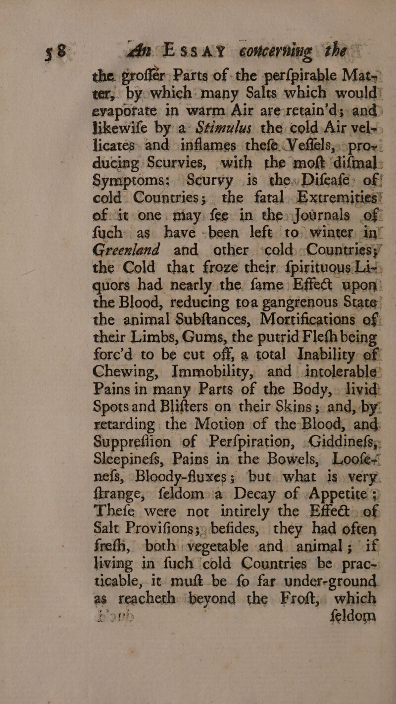 the. jroftie B Pass se the pettpirable M Mats ter, byowhich many Salts which would’ eyapofate in warm Air are:retain’d;. and likewife by a: Stimulus the cold Air vel-, licates. and inflames thefe. Veffels,. pro. ducing Scurvies, with the moft ‘diftaal: Symptoms: Scurvy is the Difeafe: of! cold. Countries; the fatal. Extremities! of it one. niay: fee in the» Journals of: fuch as have -been left to winter in’ — Greenland and ather ‘cold: -Countriesy | the Cold that froze their: {pirituous Li-, quors had nearly the fame Effect upon: the Blood, reducing toa gangrenous State’ the shitter! Subftances, Mortifications of: their Limbs, Gums, the putrid Flefh being fore’d to be cut off, a total Inability of Chewing, Immobility, and intolerable’ Pains in many Parts of the Body, livid: Spots and Blifters on their Skins ;. and, by: retarding the Motion of the Blood, and Supprefiion of Perfpiration, .Giddinefs, Sleepinefs, Pains in the Bowels, Loofe- nefs, Bloody-fluxes; ‘but what is. very. flrange, feldom a Decay of Appetite ; Thefe were not intirely the Effe@ of Salt Provifions;: befides, they had often frefh, both vegetable. ‘and. animal ; Hah living in fuch ‘cold Countries be. prac ticable, it muft be fo far under-ground. as teacheth ‘beyond the Froft, which bi feldom