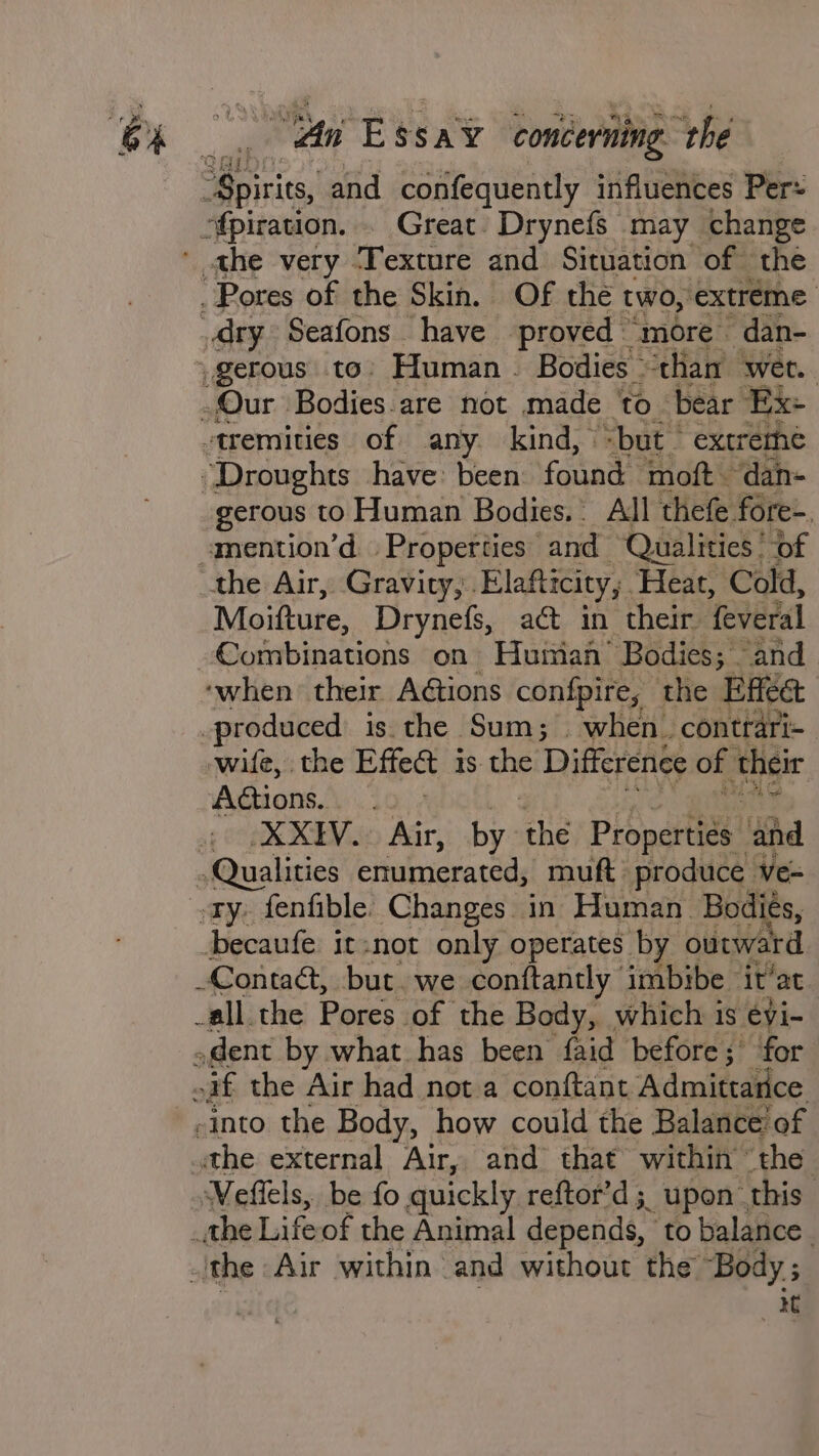 “Spirits, and confequently influences Per ofpiration. . Great Drynefs may change athe very ‘Texture and Situation of the Pores of the Skin. Of the two, extreme dry Seafons have proved “more dan- -gerous to: Human. Bodies “tham wer. Our Bodies are not made to bear Ex+ tremities of any. kind, =but extreme “Droughts have: been found moft. dan- gerous to Human Bodies. All thefe fore-. mention’d Properties and Qualities ’ of the Air, Gravity, Elafticity,;. Heat, Cold, Moifture, Drynefs, act in their feveral Eu sabinnene on Human’ Bodies; and ‘when’ their A@tions confpire, the Effet -produced is the Sum; when. contrari= wife, the Effect is the Difference of their Adtions. ea, Bite ag (CR Aa, by. re Properti¢s and Qualities enumerated, muft produce ve= ety, fenfible. Changes in Human Bodiés, becaufe it:not only operates by outward Contaét, but. we conftantly imbibe it’at _all the Pores of the Body, which is eyi- .dent by what has been faid before; for nif the Air had not a conftant Admittarice -into the Body, how could the Balance! of the external Air, and that within the Weflels, be fo quickly reftor’d;, upon. this _the Lifeof the Animal depends, to balance. the Air within and without the Body ; it