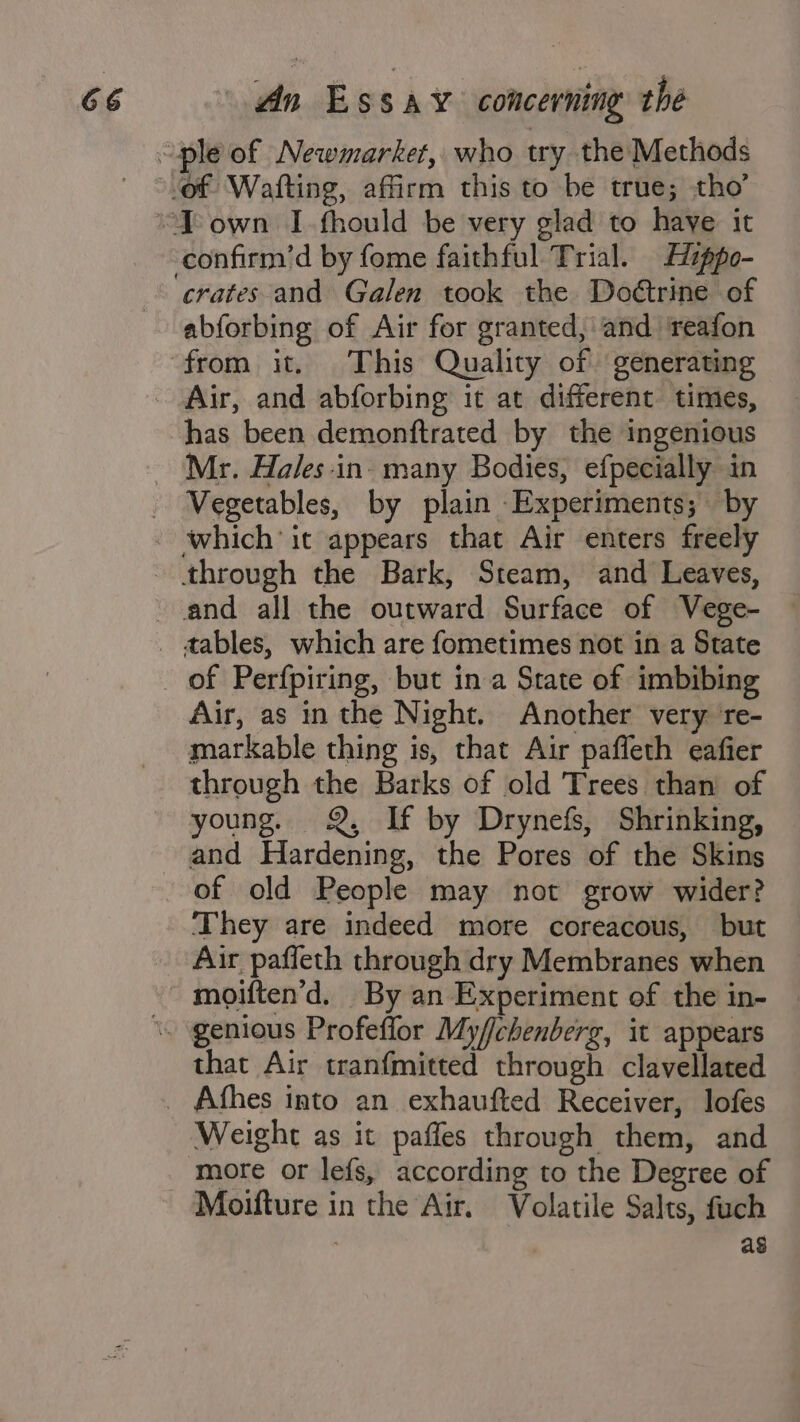 crates and Galen took the Doétrine of abforbing of Air for granted, and ‘reafon has been demonftrated by the ingenious Mr. Hales-in. many Bodies, efpecially in Vegetables, by plain Experiments; by Air, as in the Night. Another very ‘re- markable thing is, that Air paffleth eafier through the Barks of old Trees than of young. Q, If by Drynefs, Shrinking, and Hardening, the Pores of the Skins of old People may not grow wider? They are indeed more coreacous, but Air pafleth through dry Membranes when that Air tranfmitted through clavellated Weight as it paffes through them, and more or lefs, according to the Degree of Moifture in the Air. Volatile Salts, fuch . ag