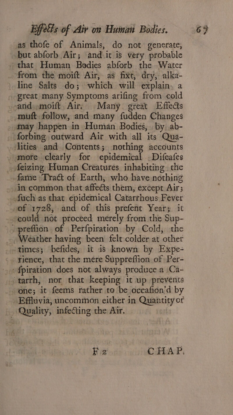 as thofe of Animals, do not generate, but abforb Air; and.it is very probable that Human Bodies abforb the Water _ from the moift Air, as fixe, dry, alka- line Salts do; which will explain. a great many Symptoms arifing from cold and. ,moift. Air; Many. great Effects - muft follow, and many fudden Changes _ may happen in Human Bodies, | by ab- forbing outward Air with all its Qua- lities and Contents; nothing accounts . more clearly for epidemical .. Difeafes _ feizing Human Creatures inhabiting. the fame Tract of Earth, who have nothing in common that affects them, except Air; fuch as that epidemical Catarrhous Fever »of 1728, and of this prefent Year; it could not proceed merely from the Sup- _ preflion of Perfpiration by Cold, the Weather having been felt colder at other times; befides, it is known by Expe- _ »fpiration does not always produce a Ca- ‘tarrh, nor that keeping it up prevents one; it feems rather to be occafion’d by _Effluvia, uncommon either in Quantity or ‘Quality, infecting the Air. Fe CHAP.