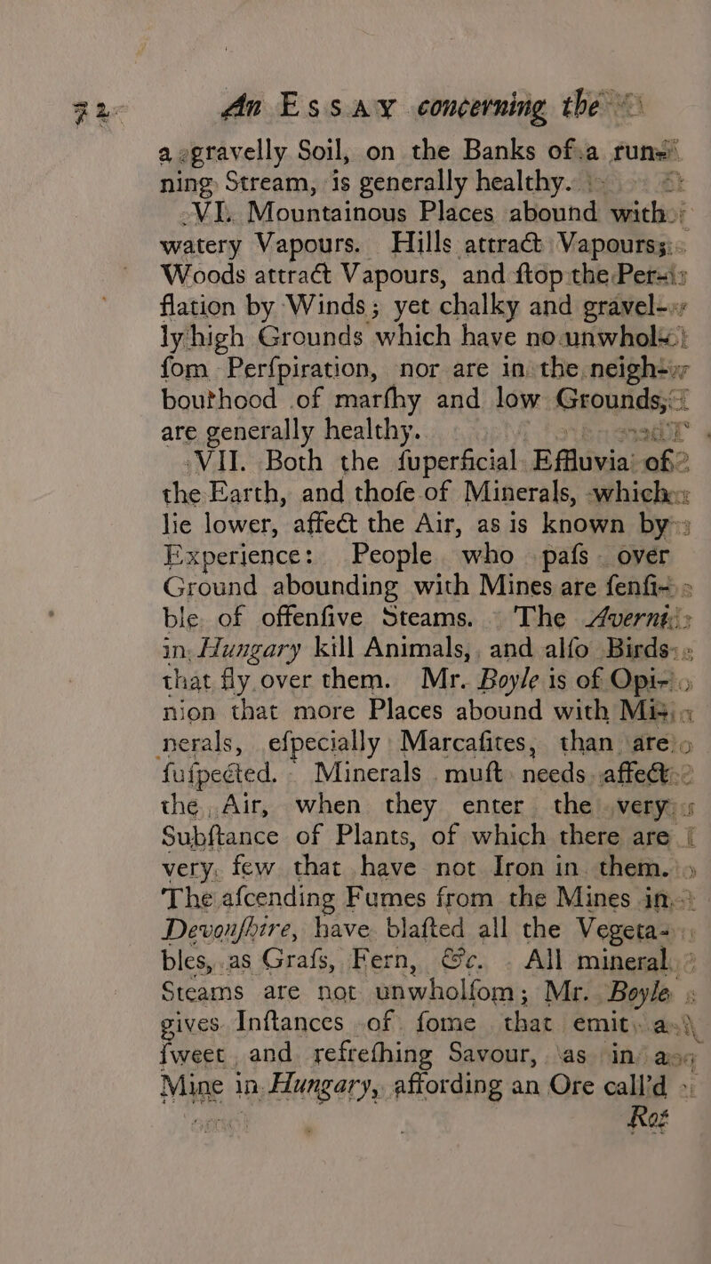 a egravelly Soil, on the Banks of.a runs’ ning Stream, is generally healthy. | 3 MDs Mountainous Places shauna! with: watery Vapours. Hills attract Vapourss:. Woods attract Vapours, and ftop the Peri: flation by Winds; yet chalky and gravel-. lyhigh Grounds which have no unwhols:! fom Perfpiration, nor are in the neigh+x bouthood of marfhy and low isons are generally healthy... | VII. Both the fuperficial. ‘Bifluvia: of 2 the Earth, and thofe of Minerals, -whichex lie lower, affeét the Air, as is known by» Experience: People who pafs . over Ground abounding with Mines are fenfi- - ble of offenfive Steams. . The vernt:: in: Hungary kill Animals, , and alfo Birds: ; that fly over them. Mr. Boyle is of Opi-'. nion that more Places abound with Mis; « fufpected. Minerals . muft. needs affect? the, Air, when they enter the very): Subftance of Plants, of which there are [ very, few that have not Iron in them. |» The, afcending Fumes from the Mines ihe} Dewoufhire, have. blafted all the Vegeta- bles, .as Grafs, Fern, @c. . All mineral. ° Steams are not faa holiont: Mr. Boyle &amp; gives Inftances of fome that EMILE sae) {weet and refrefhing Savour, as in’ asq Mige } in silat aN an Ore call’d » Rog