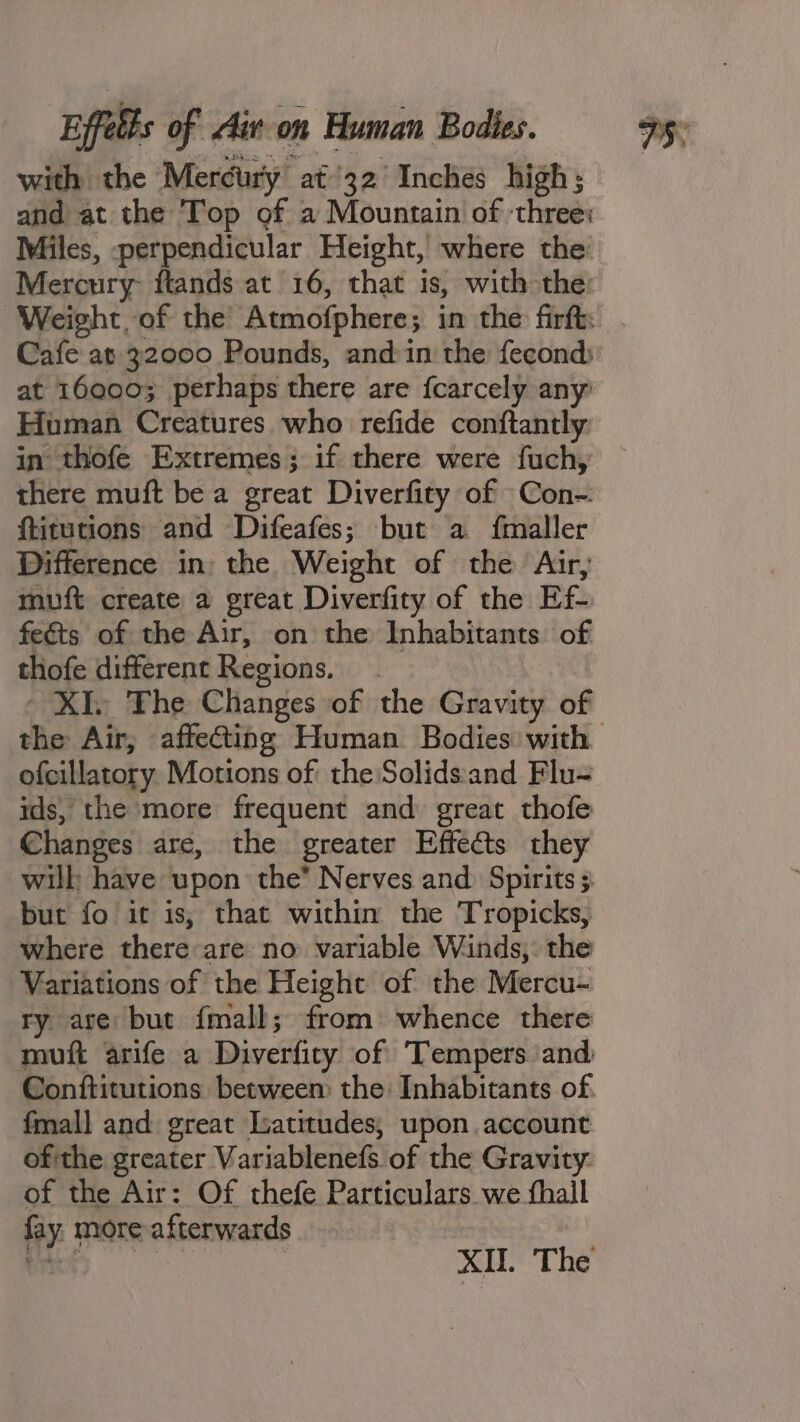 with the Mercury at/32 Inches high; and at the Top of a Mountain of ‘three: Miles, perpendicular Height, where the: Mercury: ftands at 16, that is, with the: at 16000; perhaps there are fcarcely any Homan Creatures who refide conftantly in thofe Extremes; if there were fuch, there muft be a great Diverfity of Con-. ftitutions and Difeafes; but a fmaller Difference in: the Weight of the Air, muft create a great Diverfity of the Ef-: feéts of the Air, on the Inhabitants of thofe different Regions. the Air, affecting Human Bodies with ofcillatory Motions of the Solids:and Flu= ids, the more frequent and great thofe Changes are, the greater Effects they but fo it is, that within the Tropicks, where there are no variable Winds, the Variations of the Height of the Mercu- ry are but {mall; from) whence there muft arife a Diverfity of Tempers and Conftitutions between the Inhabitants of. fmall and great Latitudes; upon. account of the greater Variablenefs of the Gravity: of the Air: Of thefe Particulars we fhall fay. more afterwards a | XII. The