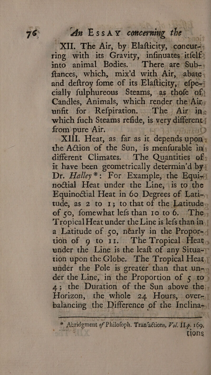 1013 XI. The Air, by Elafticity, . concur); ring ‘with its Gravity, infinuates: itfelf&gt; into animal Bodies, There. are Sub-: ftances, which, mix’d with Air, abate, and deftroy fome of its Elafticity,: efpe-! cially fulphureous Steams, .as thofe of} Candles, Animals, which render the: ‘Airy unfit for. Refpiration. _ The. Air: ing which fuch Steams refide, is S.very: differenc f from pure ‘Air. uO XHI. Heat, as far as it gre upon the Action of the Sun, is menfurable inj; different Climates. The Quantities of ; it have been peamctrioally determin’d by; Dr. Halley*: For Example, the Equi noétial Heat under the Line, is to the Equinoctial Heat in 60 Degrees of Lati-; tude, as 2 to 1; to that of the Latitude» of so, fomewhat lefs than 10 to 6. The. Tropical Heat under the Line is lefs than in, | a Latitude of 50, néarly in the Propor- tion of 9g to x1. The Tropical: Heat. under the Line is the leaft of any Situas; tion upon the Globe. The Tropical Heat,) under the Pole is greater than that un-» der the Line, in the Proportion of 5 to» 4; the Duration of the Sun above the:, Horizon, the whole 24 Hours, over=.) balancing the. Difference of the inclina-, * * Abridgment of Philofoph. ‘Tran’ sions, Tol iI p. ie tions
