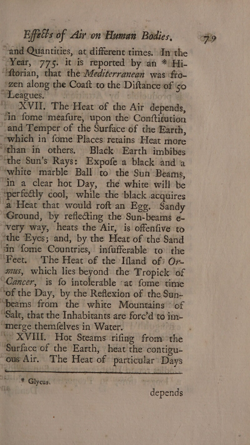 and Quantities, at different times. In the “Year, 775. it is reported by an * Hi- “ftorian, that the Mediterranean was fo- zen along the Coaft to the Diftance of ‘50 “heap ues? v8 elitautio * XVII. The Heat of the Air depends, “fin fome meafure, upon the’ Conttiution and Temper of the Surface of the Earth, which in fome Places: retains Heat more ‘than in others. Black Earth imbibes “the Sun’s Rays: Expofe a black and a “white marble Ball to the Sun Beams, “in a clear hot Day, the white will be ‘perfectly cool; while the -black acquires a Heat that would roft an Egg. Sandy ‘Ground, by reflecting the Sun-beams e- very way, heats the Air, is offenfive to “the Eyes; and, by the Heat of ‘the Sand ‘an fome Countries, infufferable to the “Feet. The Heat of the Ifland of Or- mus, which lies beyond the Tropick ‘of “Cancer, is fo intolerable «at fome time “of the Day, by the Reflexion of the Sun- “beams from the white Mountains © of “Salt, that the Inhabitants are forc’d te im- “merge themfelves in Water. fas “Surface of the Earth, heat the contgu- “ous Air. The Heat of particular ‘Days v * Glycus. rs depends