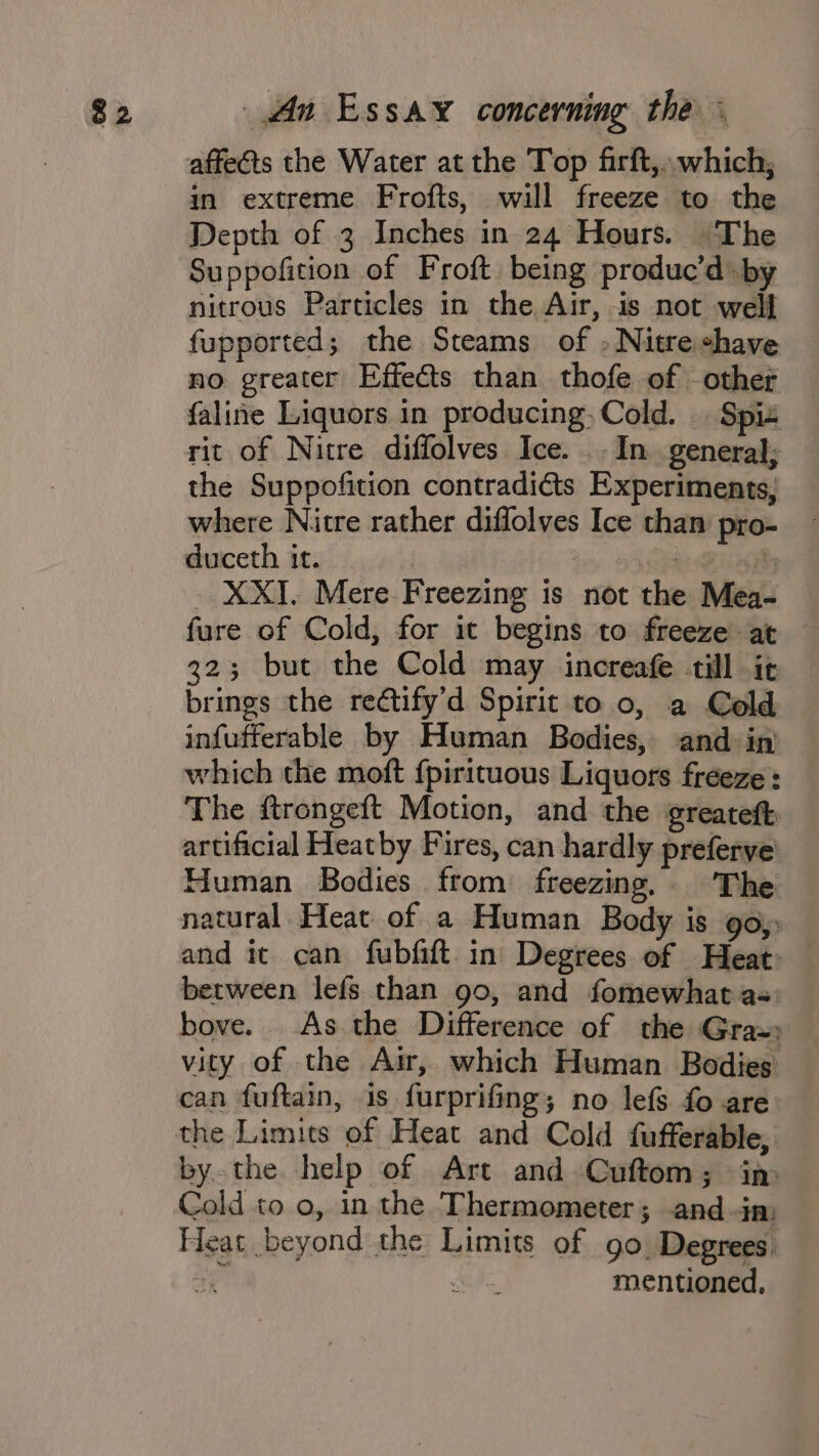 affects the Water at the Top firft,.. which, in extreme Frofts, will freeze to the Depth of 3 Inches in 24 Hours. The Suppofition of Froft being produc’d: by nitrous Particles in the Air, is not well fupported; the Steams of - Nitre shave no greater Effects than thofe of other faline Liquors in producing. Cold. Spiz rit of Nitre diffolves Ice. . In. general; the Suppofition contradiéts Experiments, where Nitre rather diffolves Ice than pro- duceth it. | 2 . | - XXI. Mere Freezing is not the Mea- fure of Cold, for it begins to freeze at 323; but the Cold may increafe till it brings the rectify’d Spirit to 0, a Cold infufferable by Human Bodies, and in’ which the moft {pirituous Liquors freeze: The ftrongeft Motion, and the greateft artificial Heatby Fires, can hardly preferve Human Bodies from freezing. The natural Heat of a Human Body is go) and it can fubfift in Degrees of Heat: between lefs than 90, and fomewhat as: bove. As the Difference of the Graz» vity of the Air, which Human Bodies can fuftain, is furprifing; no lefs fo are the Limits of Heat and Cold fufferable, bythe help of Art and Cuftom; in Cold to 0, in the Thermometer; and im Heat beyond the Limits of go Degrees ae at mentioned,