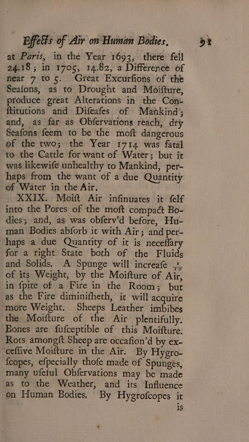 at Parts, in the Year 1693, there fell 24.18 ; in 1705, 14.82, a Difference of near 7 to 5. Great Excurfions of the Seafons, as to Drought and Moitture, produce great Alterations in the Con- ftitutions and Difeafes of Mankind; and, as far as Obfervations reach, dry Seafons feem to be the moft dangerous of the two; the Year 1714 was fatal to the Cattle for want of Water; but it was likewife unhealthy to Mankind, per- haps from the want of a due Quantity of Water in the Air. XXIX. Moiit Air infinuates it felf into the Pores of the moft compact Bo-= dies; and, as was obferv’d before, Hu- man Bodies abforb it with Air; and per- haps a due Quantity of it is neceffary for a right State both of the Fluids of its Weight, by the Moifture of Air, in {pite of a Fire in the Room; but as the Fire diminifheth, it will acquire more Weight. Sheeps Leather imbibes the Moifture of the Air plentifully. Bones are fufceptible of this Moifture: Rots among{t Sheep are occafion’d by ex- ceflive Moifture in the Air. By Hygro- {copes, efpecially thofe made of Spunges, many ufeful Obfervations may be made as to the Weather, and its Influence on Human Bodies. By Hygrofcopes it 1S