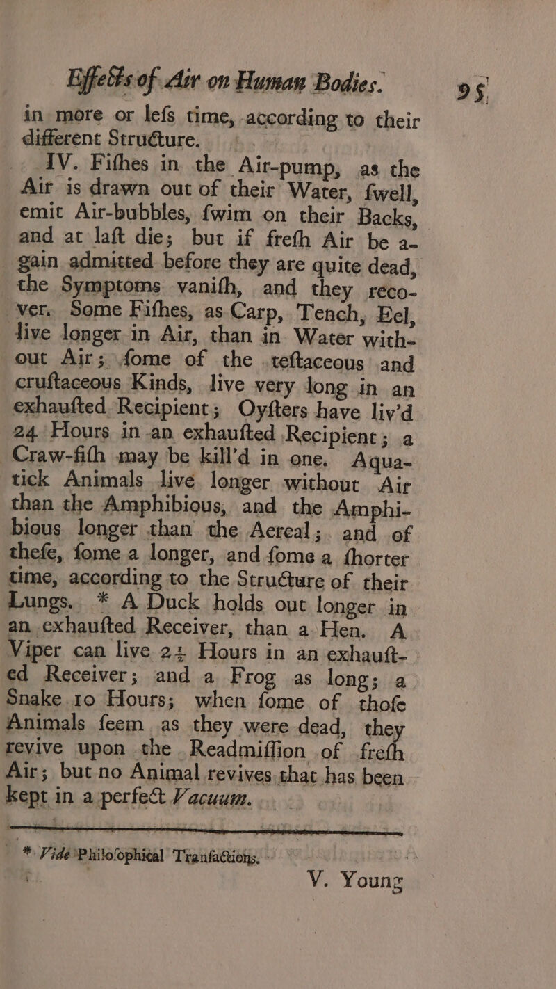 in more or lefs time, according to their different Stru€ture. IV. Fithes in the Air-pump, as the Air is drawn out of their Water, fwell, emit Air-bubbles, fwim on their Backs, and at laft die; but if freth Air be a- the Symptoms vanifh, and they reco- Ver. Some Fithes, as Carp, Tench, Fel, live longer in Air, than in Water with- out Air; fome of the .teftaceous and cruftaceous Kinds, live very long in an exhaufted Recipient ; Oyfters have liv’d 24 Hours in an, exhaufted Recipient; a Craw-fith may be kill’d in one. Aqua- tick Animals live longer without Air than the Amphibious, and the Amphi- bious longer than the Aereal; and of thefe, fome a longer, and fome a fhorter time, according to the Stru@ture of their Lungs. * A Duck holds out longer in an exhaufted Receiver, than a Hen. A ed Receiver; and a Frog as long; a Snake. 10 Hours; when fome of thot Animals feem as they were dead, they revive upon the Readmiffion of freth Air; but no Animal revives. that has been Kept in a perfect Vacuum... - Ua