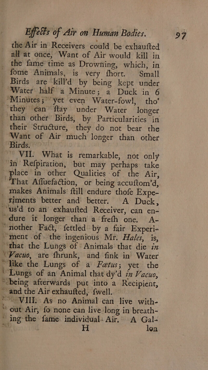 the Air in Receivers could be exhaufted _ the fame time as Drowtiing, which, in _ fome Animals, is very fhort. Small _ Birds are kill’d by being kept under Water half a Minute; a Duck in 6 “Minutes ;* yet even Water-fowl, tho’ ‘they can’ ftay under Water longer than other Birds, by Particularities in _ their Structure, they do not bear the ‘Want of Air much longer than other Birds. fed | VII. What is remarkable, not only in Refpiration, but may perhaps take place in other Qualities of the Air, That Afluefaction, or being accuftom’d, _ makes Animals’ ftill endure thofe Expe- iments better and better, A Duck, ‘us’d to an exhaufted Receiver, can en- dure it longer than a ‘frefh one. A- “nother Fadt, fettled by a fair Experi- “ment of. the ingenious Mr. Ha/es, is, “that the Lungs of Animals that die iz ‘¥Facuo, are fhrunk, and fink in Water _ like the Lungs of a Fetus; yet the “Lungs of an Animal that dy’d ix Vacuo, “being afterwards put into a Recipient, ~ and the Air exhaufted, fwell. © out Air, fo none can live long in breath- “ing the fame. individual. Air, A Gal- ~ 3 (hae H | len