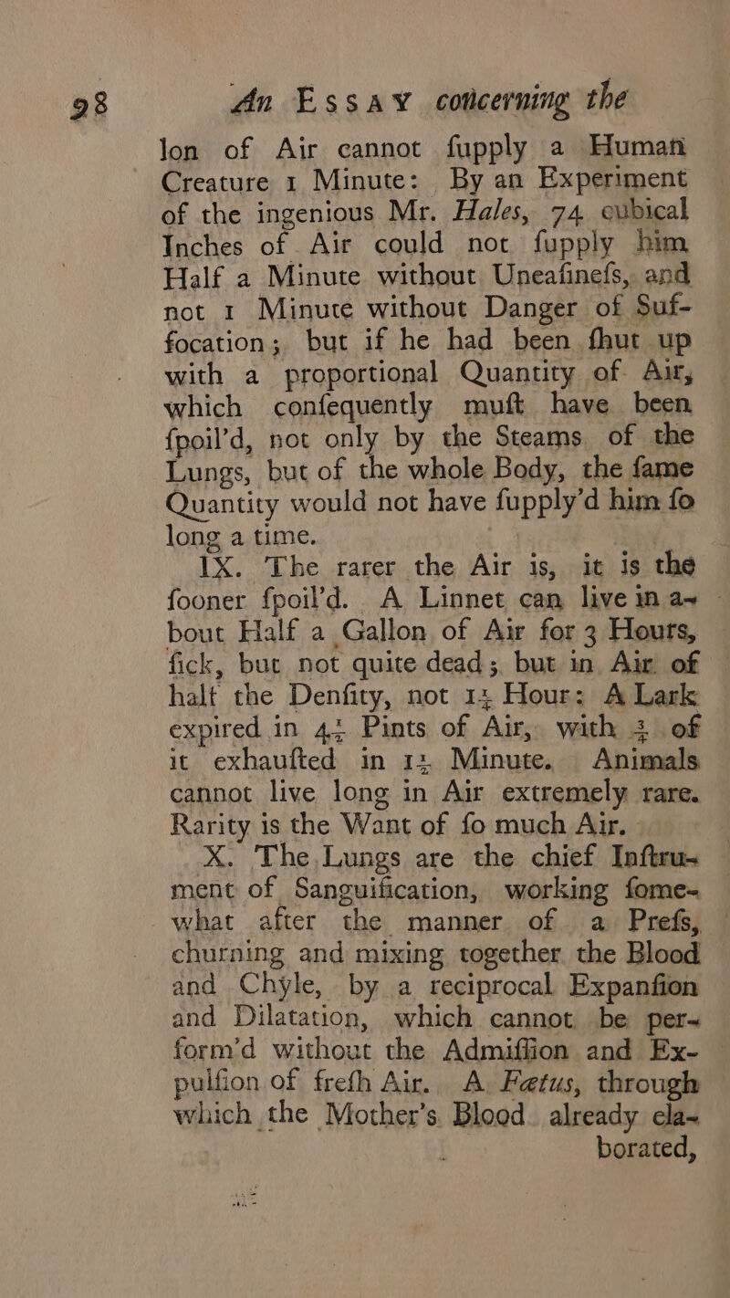 lon of Air cannot fupply a Human Creature 1 Minute: By an Experiment of the ingenious Mr. Hales, 74 cubical Inches of Air could not fupply him Half a Minute without Uneafinefs, and not 1 Minute without Danger of Suf- focation; but if he had been fhut up with a proportional Quantity of Au, which confequently muft have been {poil’d, not only by the Steams of the Lungs, but of the whole Body, the fame Quantity would not have fupply’d hum fo long a time. | Ry, 1X. The rarer the Air is, it is the fooner fpoil’d. A Linnet can live in a+ ~ bout Half a Gallon of Air for 3 Houts, fick, but not quite dead; but in Au of halt the Denfity, not 1: Hour: A Lark expired in 43 Pints of Air, with 3. of it exhaufted in 12 Minute. Animals. cannot live long in Air extremely rare. Rarity is the Want of fo much Air. X. The,Lungs are the chief Inftru. ment of Sanguification, working fome- what after the manner of a Prefs, churning and mixing together the Blood and Chyle, by a reciprocal Expanfion and Dilatation, which cannot be per~ form’d without the Admiffion and Ex- — pulfion of frefh Air. A. Fetus, through which the Mother’s. Blood. already cla- . borated,