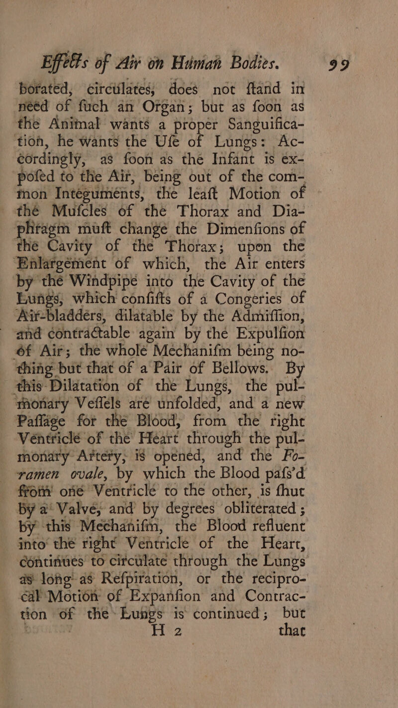 borated, circtilates; does not ftand in neéd of fuch an Organ; but as foon as the Animal wants a proper Sanguifica- tion, he wants the Ufe of Lungs: Ac- cordingly, as foon as the Infant is ex- pofed to the Air, being out of the com- mon Integuménts, the léeaft Motion of the Mufcles of the Thorax and Dia- phragm muft change the Dimenfions of the Cavity of the Thorax; upon the ‘Enlargement of which, the Air enters by thé Windpipé into the Cavity of the Eungs, which confifts of a Congeries of Air-bladdérs, dilatable by the Admiffion, - and contractable again by the Expulfion f Air; the wholé Mechanifm being no- thing but that of a Pair of Bellows. By this Dilatation of the Lungs, the pul- monary Veffels aré unfolded, and a new Paflage for the Blood, from the right Véentriclé of the Heart through the pul- monary Artery, is opened, and the Fo- ramen ovale, by which the Blood pafs’d from ofé Ventricle to the other, is fhut by a Valve, and by degrees obliterated ; by this Mechanifm, the Blood refluent jnto thé right Ventricle of the Heart, continues to circulate through the Lungs as lohe as Refpiration, or the recipro- tion of the Lungs is continued; but c , H 2 that