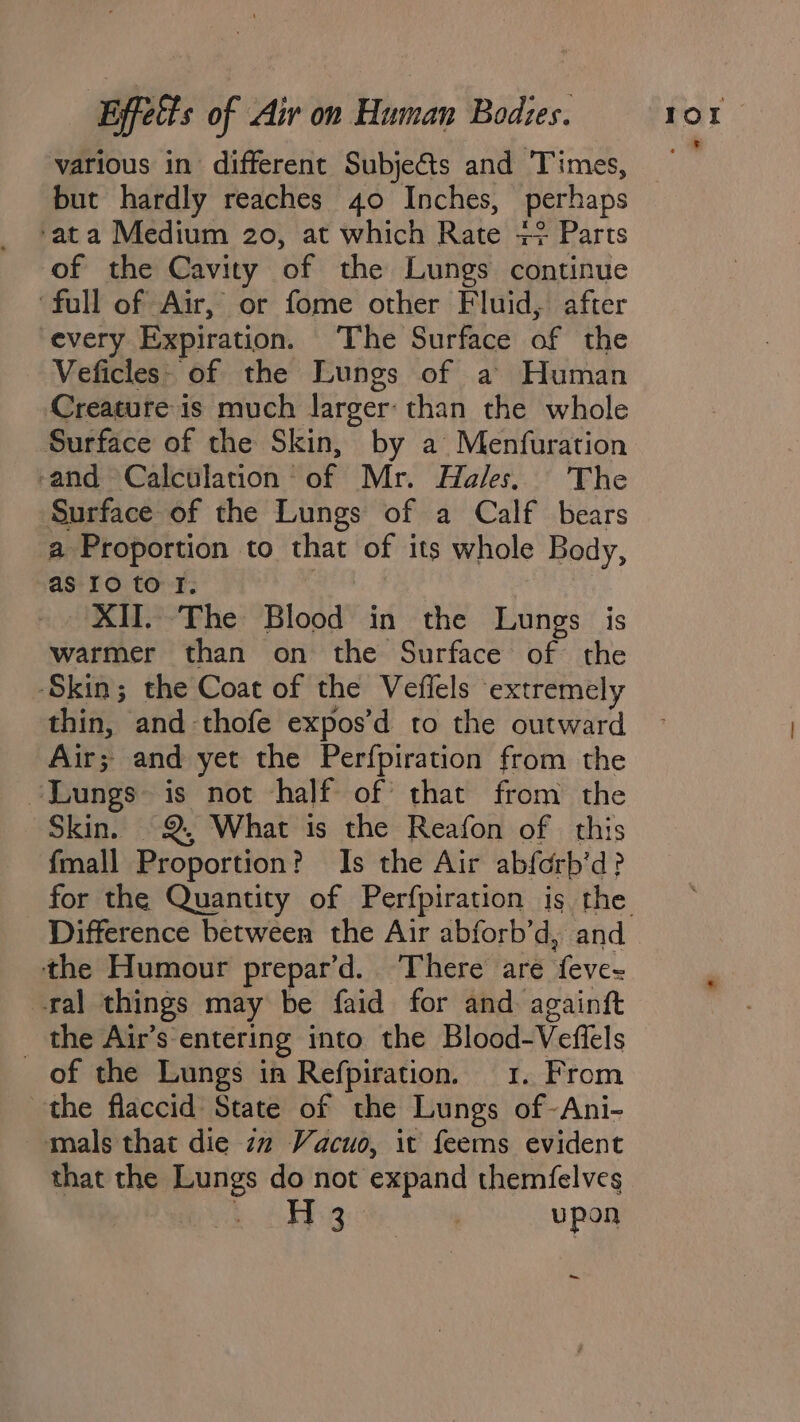 various in different Subje€&amp;ts and Times, but hardly reaches 40 Inches, perhaps ‘ata Medium 20, at which Rate +? Parts of the Cavity of the Lungs continue ‘full of Air, or fome other Fluid, after every Expiration. The Surface of the Veficles. of the Lungs of a Human Creature is much larger: than the whole Surface of the Skin, by a Menfuration -and Calculation’ of Mr. Hales. The Surface of the Lungs of a Calf bears a Proportion to that of its whole Body, as 1o tof. | XII. The Blood in the Lungs is warmer than on the Surface of the ‘Skin; the Coat of the Veflels extremely thin, and thofe expos’d to the outward Air; and yet the Perfpiration from the “Lungs is not half of that from the Skin. 2, What is the Reafon of this fmall Proportion? Is the Air abferb’d? for the Quantity of Perfpiration is the the Humour prepar’d. There are feve- ral things may be faid for and againft the Air’s entering into the Blood-Vefiels of the Lungs ia Refpiration. 1. From the flaccid State of the Lungs of -Ani- mals that die iz Vacuo, it feems evident that the Lungs do not expand themfelves Hg upon ~~