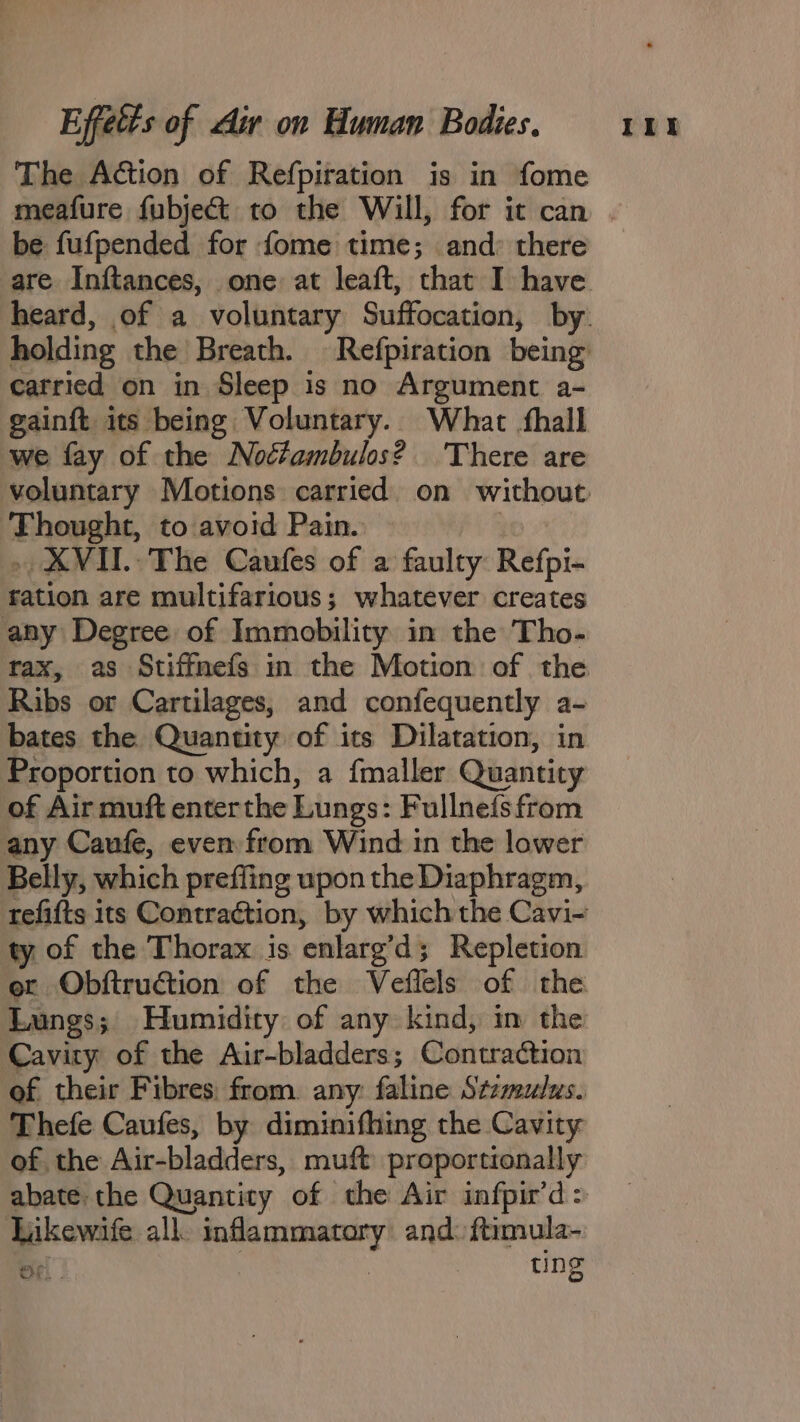 be fufpended for {ome time; and there carried on in Sleep is no Argument a- gainft its being Voluntary. What fhall we fay of the Noctambulos? ‘There are Thought, to avoid Pain. ration are multifarious; whatever creates any Degree of Immobility in the Tho- Ribs or Cartilages, and confequently a- bates the Quantity of its Dilatation, in Proportion to which, a {maller Quantity of Air muft enterthe Lungs: Fullne{s from any Caufe, even from Wind in the lower Belly, which prefling upon the Diaphragm, ty of the Thorax is enlarg’d; Repletion Lungs; Humidity of any kind, in the Cavity of the Air-bladders; Contraction Thefe Caufes, by diminifhing the Cavity of the Air-bladders, muft proportionally abate the Quantity of the Air infpir’d: Likewife all. inflammatory and: ftimula- OF. . | ting