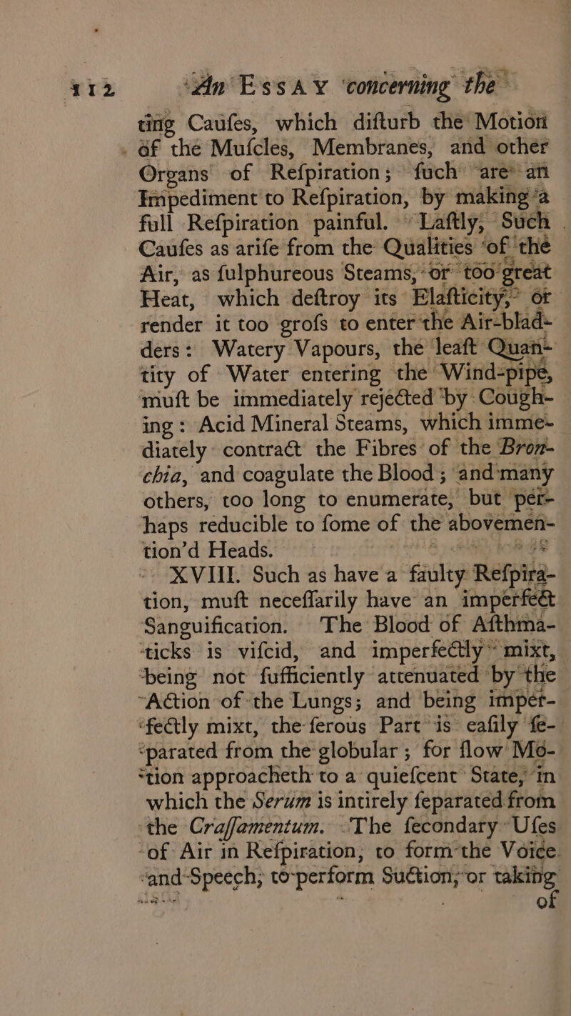 titig Caufes, which difturb the Motion Organs of Refpiration ;~ fuch “are* an Impediment to Refpiration, by making ‘a full Refpiration painful. ~Laftly, Such | Caufes as arife from the Qualities ‘of ‘the Air, as fulphureous Steams, ‘or toogreat Heat, which deftroy its Elafticity,’ or render it too grofs to enter the Air-blad- ders: Watery Vapours, the eaft Quan~ tity of Water entering the Wind-pipe, muft be immediately rejected ‘by Cough- ing: Acid Mineral Steams, which imme-~ diately contract the Fibres of the Bron- chia, and coagulate the Blood; and‘many others, too long to enumerate, but per- haps reducible to fome of the abovemen- tion’d Heads. 8 El ton Ge | XVIII. Such as have a faulty Refpira- tion, muft neceffarily have an imperfeé Sanguification. The Blood of Afthma- ‘ticks is vifcid, and imperfectly ~ mixt, being not fufficiently attenuated by the ~“Adtion of ‘the Lungs; and being impet- ‘fedtly mixt, the ferous Part is eafily fe- ‘parated from the globular ; for flow Mo- ‘tion approacheth to a quiefcent State, in which the Serum is intirely feparated from ‘the Craffamentum. The fecondary~ Ufes -of Air in Refpiration, to form the Voice. of