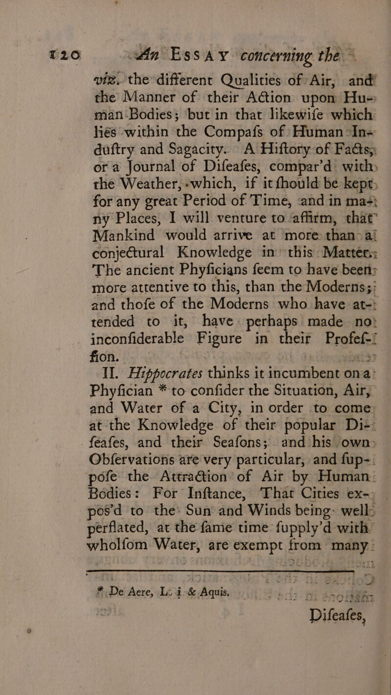 vi. the different Qualities of Air, and’ the Manner of their Aion upom Hu man-Bodies; but in that likewife which hiés within the Compafs of :Human-In- duftry and Sagacity.. A Hiftory of Facts, ora Journal of Difeafes, compar’d: with the Weather,-which, if it fhould be kept, for any great Period of Time, &lt;and in mas; ny Places, I will venture to affirm, that” Mankind would arrive at more than &gt; ai conjectural Knowledge in this Matters: The ancient Phyficians feem to have been: more attentive to this, than the Moderns; and thofe of the Moderns who have at-: tended to it, have perhaps made no inconfiderable Figure in their Profef-/ fion. , : wa? II. Hippocrates thinks it incumbent oma: Phyfician * to confider the Situation, Air, and Water of a City, in order to come: at the Knowledge of their popular Di+ feafes, and their Seafons;. and his own&gt; Obfervations are very particular, and fup-. Bodies: For Inftance, That Cities ex-) | pos’d to the Sun and Winds being: well: wholfom Water, are exempt from many. , ¢ f Nn ee my “££ SS Fre of Ad Siri Difeates,