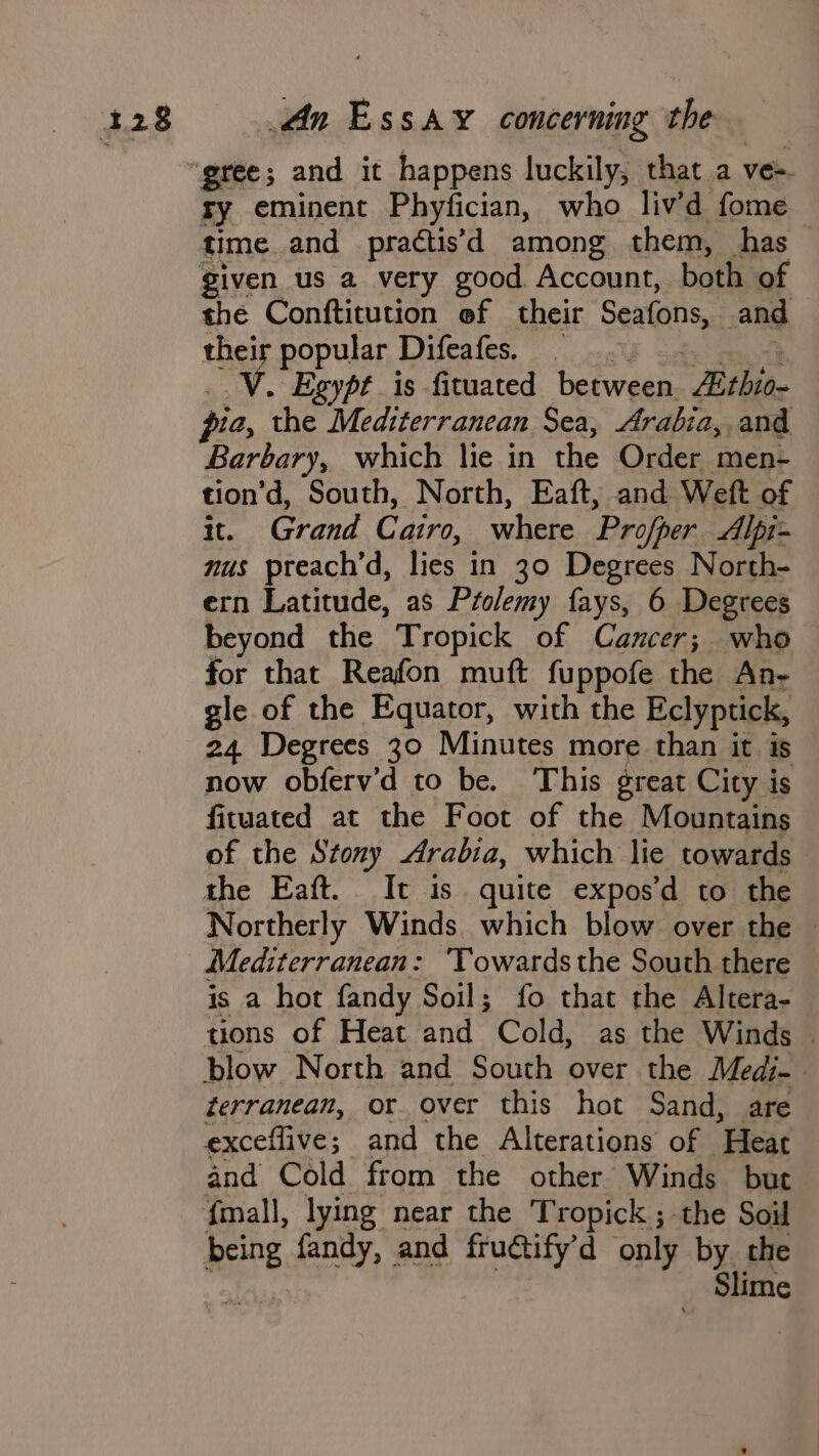 ry eminent Phyfician, who liv’d fome time. and practis’d among them, has given us a very good Account, both of the Conftitution ef their Seatens, and their popular Difeafes. . Egypt is fituated between Exthiow Barbary, which lie in the Order men- tion’d, South, North, Eaft, and Weft of it. Grand Cairo, where Profper Alpi- nus preach’d, lies in 30 Degrees North- ern Latitude, as Ptolemy fays, 6 Degrees beyond the Tropick of Cancer; who for that Reafon muft fuppofe the An- gle of the Equator, with the Eclyptick, 24 Degrees 30 Minutes more than it is now obferv’d to be. This great City is fituated at the Foot of the Mountains of the Stony Arabia, which lie towards the Eaft. It is quite expos’d to the Northerly Winds which blow over the — Mediterranean: ‘Towards the South there is a hot fandy Soil; fo that the Altera- tions of Heat and Cold, as the Winds | terranean, or. over this hot Sand, are exceflive ; and the Alterations of “Hear and Cold from the other Winds but {mall, lying near the Tropick ; the Soil being fandy, and fruétify'd only by the -f Slime